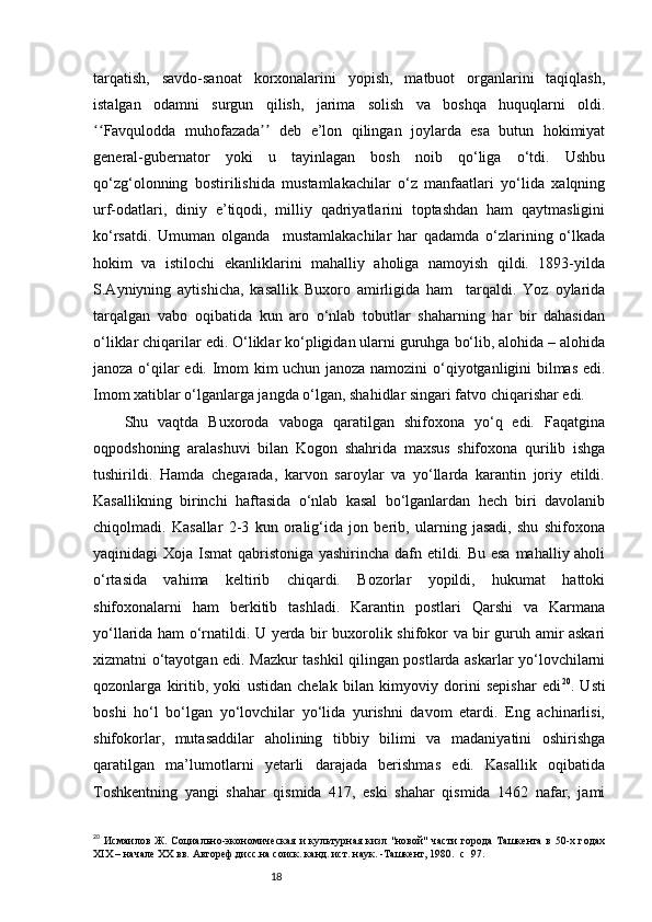 18tarqatish,   savdo-sanoat   korxonalarini   yopish,   matbuot   organlarini   taqiqlash,
istalgan   odamni   surgun   qilish,   jarima   solish   va   boshqa   huquqlarni   oldi.
Favqulodda   muhofazada   deb   e’lon   qilingan   joylarda   esa   butun   hokimiyatʻʻ ʼʼ
general-gubernator   yoki   u   tayinlagan   bosh   noib   qo‘liga   o‘tdi.   Ushbu
qo‘zg‘olonning   bostirilishida   mustamlakachilar   o‘z   manfaatlari   yo‘lida   xalqning
urf-odatlari,   diniy   e’tiqodi,   milliy   qadriyatlarini   toptashdan   ham   qaytmasligini
ko‘rsatdi.   Umuman   olganda     mustamlakachilar   har   qadamda   o‘zlarining   o‘lkada
hokim   va   istilochi   ekanliklarini   mahalliy   aholiga   namoyish   qildi.   1893-yilda
S.Ayniyning   aytishicha,   kasallik   Buxoro   amirligida   ham     tarqaldi.   Yoz   oylarida
tarqalgan   vabo   oqibatida   kun   aro   o‘nlab   tobutlar   shaharning   har   bir   dahasidan
o‘liklar chiqarilar edi. O‘liklar ko‘pligidan ularni guruhga bo‘lib, alohida – alohida
janoza o‘qilar edi. Imom kim uchun janoza namozini o‘qiyotganligini bilmas edi.
Imom xatiblar o‘lganlarga jangda o‘lgan, shahidlar singari fatvo chiqarishar edi.
Shu   vaqtda   Buxoroda   vaboga   qaratilgan   shifoxona   yo‘q   edi.   Faqatgina
oqpodshoning   aralashuvi   bilan   Kogon   shahrida   maxsus   shifoxona   qurilib   ishga
tushirildi.   Hamda   chegarada,   karvon   saroylar   va   yo‘llarda   karantin   joriy   etildi.
Kasallikning   birinchi   haftasida   o‘nlab   kasal   bo‘lganlardan   hech   biri   davolanib
chiqolmadi.   Kasallar   2-3   kun   oralig‘ida   jon   berib,   ularning   jasadi,   shu   shifoxona
yaqinidagi Xoja Ismat  qabristoniga yashirincha dafn etildi. Bu esa mahalliy aholi
o‘rtasida   vahima   keltirib   chiqardi.   Bozorlar   yopildi,   hukumat   hattoki
shifoxonalarni   ham   berkitib   tashladi.   Karantin   postlari   Qarshi   va   Karmana
yo‘llarida ham o‘rnatildi. U yerda bir buxorolik shifokor va bir guruh amir askari
xizmatni o‘tayotgan edi. Mazkur tashkil qilingan postlarda askarlar yo‘lovchilarni
qozonlarga   kiritib,   yoki   ustidan   chelak   bilan   kimyoviy   dorini   sepishar   edi 20
.   Usti
boshi   ho‘l   bo‘lgan   yo‘lovchilar   yo‘lida   yurishni   davom   etardi.   Eng   achinarlisi,
shifokorlar,   mutasaddilar   aholining   tibbiy   bilimi   va   madaniyatini   oshirishga
qaratilgan   ma’lumotlarni   yetarli   darajada   berishmas   edi.   Kasallik   oqibatida
Toshkentning   yangi   shahar   qismida   417,   eski   shahar   qismida   1462   nafar,   jami
20
  Исмаилов   Ж.  Социально-экономическая   и  культурная  кизл  "новой"  части  города  Ташкента  в 50-х годах
ХІХ – начале ХХ вв. Автореф.дисс.на соиск. канд. ист. наук. -Ташкент, 1980.    c   97. 