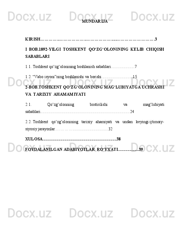 MUNDARIJA
KIRISH…………..………………..……………… ..... ……………………….3
I   BOB.1892-YILGI   TOSHKENT   QO‘ZG‘OLONINING   KELIB   CHIQISH
SABABLARI
1.1. Toshkent qo‘zg‘olonining boshlanish sabablari..................... . .7
1.2. “Vabo isyoni”ning boshlanishi va borishi..............................1 5
2-BOB.TOSHKENT QO‘ZG‘OLONINING MAG‘LUBIYATGA UCHRASHI
VA  TARIXIY  AHAMAMIYATI
2.1.   Qo‘zg‘olonning   bostirilishi   va   mag‘lubiyati
sabablari................. ............................................................... ...... 24
2.2. Toshkent   qo‘zg‘olonining   tarixiy   ahamiyati   va   undan   keyingi ijtimoiy-
siyosiy jarayonlar….……….............. . ................... 32
XULOSA.......................................................................3 8
FOYDALANILGAN ADABIYOTLAR  RO‘YXATI.............. ... ...3 9 