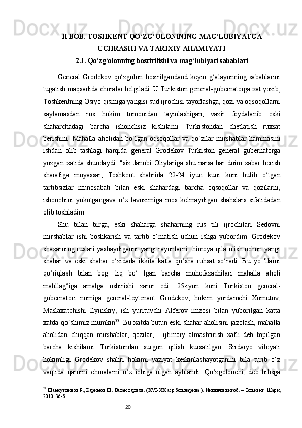 20I I BOB. TOSHKENT QO‘ZG‘OLONINING MAG‘LUBIYATGA
UCHRASHI VA TARIXIY AHAMIYATI
2.1. Qo‘zg‘olonning bostirilishi va mag‘lubiyati sabablari
General   Grodekov   qo‘zgolon   bosirilgandand   keyin   g‘alayonning   sabablarini
tugatish maqsadida choralar belgiladi. U Turkiston general-gubernatorga xat yozib,
Toshkentning Osiyo qismiga yangisi sud ijrochisi tayorlashga, qozi va oqsoqollarni
saylamasdan   rus   hokim   tomonidan   tayinlashigan,   vazir   foydalanib   eski
shaharchadagi   barcha   ishonchsiz   kishilarni   Turkistondan   chetlatish   ruxsat
berishini.   Mahalla   aholidan   bo‘lgan   oqsoqollar   va   qo‘zilar   mirshablar   hammasini
ishdan   olib   tashlagi   harqida   general   Grodekov   Turkiston   general   gubernatorga
yozgan   xatida   shundaydi:   "siz   Janobi   Oliylariga   shu   narsa   har   doim   xabar   berish
sharafiga   muyassar,   Toshkent   shahrida   22-24   iyun   kuni   kuni   bulib   o‘tgan
tartibsizlar   munosabati   bilan   eski   shahardagi   barcha   oqsoqollar   va   qozilarni,
ishonchini   yukotgangava   o‘z   lavozimiga   mos   kelmaydigan   shahslars   sifatidadan
olib toshladim. 
Shu   bilan   birga,   eski   shaharga   shaharning   rus   tili   ijrochilari   Sedovni
mirshablar   ishi   boshkarish   va   tartib   o‘rnatish   uchun   ishga   yubordim.   Grodekov
shaxarning ruslari yashaydiganni yangi rayonlarni   himoya qila olish uchun yangi
shahar   va   eski   shahar   o‘zidada   ikkita   katta   qo‘sha   ruhsat   so‘radi.   Bu   yo   'llarni
qo‘riqlash   bilan   bog   'liq   bo‘   lgan   barcha   muhofazachilari   mahalla   aholi
mabllag‘iga   amalga   oshirishi   zarur   edi.   25-iyun   kuni   Turkiston   general-
gubernatori   nomiga   general-leytenant   Grodekov,   hokim   yordamchi   Xomutov,
Maslaxatchishi   Ilyinskiy,   ish   yurituvchi   Alferov   imzosi   bilan   yuborilgan   katta
xatda qo‘shimiz mumkin 22
. Bu xatda butun eski shahar aholisini jazolash, mahalla
aholidan   chiqqan   mirshablar,   qozilar,   -   ijtimoiy   almashtirish   xafli   deb   topilgan
barcha   kishilarni   Turkistondan   surgun   qilish   kursatilgan.   Sirdaryo   viloyati
hokimligi   Grodekov   shahri   hokimi   vaziyat   keskinlashayotganini   bila   turib   o‘z
vaqtida   qarorni   choralarni   o‘z   ichiga   olgan   ayblandi.   Qo‘zgolonchi,   deb   hibsga
22
  Ш a мсутдинов Р., Каримов Ш. Ватан тарихи.  (XVI-XX  аср бощларида. ). И ккинчи китоб.  – T ошкент :  Шар қ,
2010 .   36 - б.   