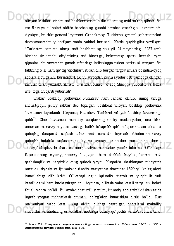 21olingan kishilar ustidan sud boshlanmasdan oldin u uzining uyid so‘roq qilindi. Bu
esa   Rossiya   qulonlari   oldida   barchaning   gunohi   barobar   emasligini   kursatar   edi.
Ayniqsa,   bu   fakt   general-leytenant   Grodekovga   Turkiston   general   gubernatorlari
devonxonasidan   yuborilgan   xatda   yakkol   kurinadi.   Xatda   quyidagilar   yozilgan:
"Turkiston   harakati   okrug   sudi   boshliqining   shu   yil   24   noyabrdagi   2287-sonli
hisobot   siz   janobi   oliylarining   sud   binosiga,   hukumatga   qarshi   kurash   isyon
qiganlar   ishi   yuzasidan   guvoh  sifatidaga  kelishingga   ruhsat   berishini   suragan.  Bu
faktning o 'zi ham qo‘ zg 'onchilar ustidan olib borgan tergov ishlari boshdan-oyoq
adolatsiz bulganini kursatadi. Lekin u suroqdan keyin aybdor deb qamoqga olingan
kishilar bilan yuzlashtirilmadi. U ishdan olinib, "o‘zoq Sharqqa yuborildi va tezda
iste 'foga chiqarib yuborildi".
Shahar   boshliqi   polkovnik   Putintsev   ham   ishdan   olinib,   uning   urniga
ancha'tqiqul,   jiddiy   rahbar   deb   topilgan   Toshkent   viloyati   boshligi   polkovnik
Tveritinov   tayinlandi.   Keyinroq   Putintsev   Toshkent   viloyati   boshliqi   lavozimiga
qoldi 23
.   Chor   hukumati   mahalliy   xalqlarning   milliy   madaniyatini,   ona   tilni,
umuman ma'naviy hayotni usishiga kattik to‘sqinlik qilib halq ommasini o‘rta asr
qoloqligi   darajasida   saqlash   uchun   hech   narsadan   toymadi.   Aholini   ma'naviy
qoloqlik   holatida   saqlash   iqtisodiy   va   siyosiy   qaramlikni   mustahkamlashning
asosiy, hal qiluvchi sharti ekanini podshyu ma'murlari yaxshi bilar edi. O‘lkadagi
fuqarolarning   siyosiy,   insoniy   huquqlari   ham   cheklab   kuyildi,   hamma   erda
qashshoqlik   va   haqsizlik   keng   quloch   yoydi.   Yuqorida   sharhlangan   nihoyatda
mushkul   siyosiy   va   ijtimoiy-iq   tisodiy   vaziyat   va   sharoitlar   1892   yil   ko‘zg‘oloni
kutarilishiga   olib   keldi.   O‘lkadagi   og‘ir   iqtisodiy   sharoit   va   yuqchilik   turli
kasalliklarni  ham  kuchaytirgan edi.  Ayniqsa,  o‘lkada  vabo kasali  tarqalishi   holati
fojiali   voqea   bo‘ldi.   Bu   azob-uqbat   milliy   zulm,   ijtimoiy   adolatsizlik   iskanjasida
ingrab   yotgan   mehnatkash   ommani   qo‘zg‘olon   kutarishiga   turtki   bo‘ldi.   Rus
ma'muriyati   vabo   kasa   lining   oldini   olishga   qaratilgan   choralarni   mahalliy
sharoitlar  va  aholining urf-odatlari  inobatga  olmay qo‘pollik va  zo‘ravonlik  bilan
23
  Зияев   Х.З.   К   изучению   национально-освободительных   движений   и   Узбекистане   20-20   гг.   XX   в.
Общественные науки в Узбекистана, 1988,  c  23. 
