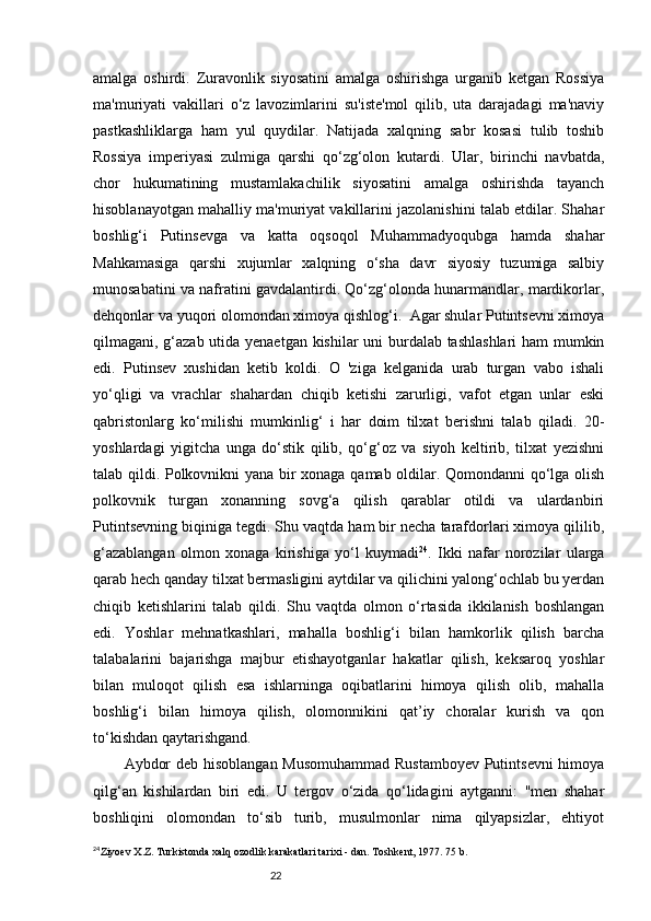 22amalga   oshirdi.   Zuravonlik   siyosatini   amalga   oshirishga   urganib   ketgan   Rossiya
ma'muriyati   vakillari   o‘z   lavozimlarini   su'iste'mol   qilib,   uta   darajadagi   ma'naviy
pastkashliklarga   ham   yul   quydilar.   Natijada   xalqning   sabr   kosasi   tulib   toshib
Rossiya   imperiyasi   zulmiga   qarshi   qo‘zg‘olon   kutardi.   Ular,   birinchi   navbatda,
chor   hukumatining   mustamlakachilik   siyosatini   amalga   oshirishda   tayanch
hisoblanayotgan mahalliy ma'muriyat vakillarini jazolanishini talab etdilar. Shahar
boshlig‘i   Putinsevga   va   katta   oqsoqol   Muhammadyoqubga   hamda   shahar
Mahkamasiga   qarshi   xujumlar   xalqning   o‘sha   davr   siyosiy   tuzumiga   salbiy
munosabatini va nafratini gavdalantirdi. Qo‘zg‘olonda hunarmandlar, mardikorlar,
dehqonlar va yuqori olomondan ximoya qishlog‘i.  Agar shular Putintsevni ximoya
qilmagani, g‘azab utida yenaetgan kishilar uni burdalab tashlashlari ham mumkin
edi.   Putinsev   xushidan   ketib   koldi.   O   'ziga   kelganida   urab   turgan   vabo   ishali
yo‘qligi   va   vrachlar   shahardan   chiqib   ketishi   zarurligi,   vafot   etgan   unlar   eski
qabristonlarg   ko‘milishi   mumkinlig‘   i   har   doim   tilxat   berishni   talab   qiladi.   20-
yoshlardagi   yigitcha   unga   do‘stik   qilib,   qo‘g‘oz   va   siyoh   keltirib,   tilxat   yezishni
talab qildi. Polkovnikni yana bir xonaga qamab oldilar. Qomondanni qo‘lga olish
polkovnik   turgan   xonanning   sovg‘a   qilish   qarablar   otildi   va   ulardanbiri
Putintsevning biqiniga tegdi. Shu vaqtda ham bir necha tarafdorlari ximoya qililib,
g‘azablangan   olmon   xonaga   kirishiga   yo‘l   kuymadi 24
.   Ikki   nafar   norozilar   ularga
qarab hech qanday tilxat bermasligini aytdilar va qilichini yalong‘ochlab bu yerdan
chiqib   ketishlarini   talab   qildi.   Shu   vaqtda   olmon   o‘rtasida   ikkilanish   boshlangan
edi.   Yoshlar   mehnatkashlari,   mahalla   boshlig‘i   bilan   hamkorlik   qilish   barcha
talabalarini   bajarishga   majbur   etishayotganlar   hakatlar   qilish,   keksaroq   yoshlar
bilan   muloqot   qilish   esa   ishlarninga   oqibatlarini   himoya   qilish   olib,   mahalla
boshlig‘i   bilan   himoya   qilish,   olomonnikini   qat’iy   choralar   kurish   va   qon
to‘kishdan qaytarishgand. 
Aybdor deb hisoblangan Musomuhammad Rustamboyev Putintsevni himoya
qilg‘an   kishilardan   biri   edi.   U   tergov   o‘zida   qo‘lidagini   aytganni:   "men   shahar
boshliqini   olomondan   to‘sib   turib,   musulmonlar   nima   qilyapsizlar,   ehtiyot
24
Ziyoev X.Z. Turkistonda xalq ozodlik karakatlari tarixi - dan. Toshkent, 1977. 75 b. 