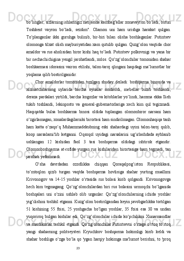 23bo‘linglar, sizlarning ishlaringiz natijasida kambag‘allar xonavayron bo‘ladi, butun
Toshkent   vayron   bo‘ladi,   sezdim".   Olamon   uni   ham   urishga   harakat   qulgan.
To‘planganlar   ikki   guruhga   bulinib,   bir-biri   bilan   olisha   boshlaganlar.   Putintsev
olomonga tilxat olish majburiyatidan xam qutulib qulgan. Quzg‘olon vaqtida chor
amaldor va rus aholisidan biror kishi haq to‘ladi. Putintsev polkovnigi va yana bir
bir nechachichigina yengil jarohatlandi, xolos. Qo‘zg‘olonchilar tomonidan shahar
boshkarmasi idorasini vairon etilishi, talon-taroj qlingani haqidagi ma’lumotlar bir
yoqlama qilib bostirilganidir. 
Chor   amaldorlar   tomonidan   tuzilgan   shuday   deiladi:   boshqarma   binosida   va
xizmatchilarning   uylarida   barcha   oynalar   sindirildi,   mebellar   buzib   toshlandi,
deraza pardalari yirtildi, barcha kogozlar va kitoblarlar yo‘lindi, hamma ekka Sieh
tukib   toshlandi,   lekinposto   va   general-gubernatorlariga   xech   kim   qul   tegizmadi.
Haqiqatda   bulsa   boshkarma   binosi   oldida   tuplangan   olomonbiror   narsani   ham
o‘zgirlamagan, xonalardagilarniki birortasi ham sindirilmagan. Olomonhaqiqa tanh
ham   katta   o‘zaqo‘q   Muhammadekubning   eski   shahardagi   uyini   talon-taroj   qulib,
koop   narsalarni'lib   ketganni.   Oqsoqol   uyidagi   narsalarini   ug‘irlashdada   ayblanib
ushlangan   12   kishidan   faol   3   tasi   boshqarma   oldidagi   ishtirok   etgandir.
Olomonboshqarma   at-rofida   yurgan  rus   kishilaridan  birortasiga   ham   tegmadi,   tan
jarohati yetkizmadi. 
O‘sha   davrdadan   ozodlikka   chiqqan   Qoraqalpog‘iston   Respublikasi,
to‘mtoqlon   qizib   turgan   vaqtda   boshqarma   hovlisiga   shahar   yurting   muallimi
Krivonogov   va   14-15   yoshlar   o‘rtasida   rus   bolasi   kirib   qolgandi.   Krivonogovga
hech   kim   tegmagang.   Qo‘zg‘olonchilardan   biri   rus   bolasini   urmoqchi   bo‘lganida
boshqalari   uni   o‘zini   ushlab   olib   urganlar.   Qo‘zg‘olonchilarning   ichida   yoshlar
yig‘ilishini toshkil etganni. Kuzg‘olon bostirilgandan keyin javobgarlikka tortilgan
51   kishining   55   foisi,   25   yoshgacha   bo‘lgan   yoshlar,   35   foisi   esa   30   va   undan
yuqoriroq bulgan kishilar edi. Qo‘zg‘olonchilar ichida ko‘pchilikni Xunarmandlar
va mardikorlar tashkil etgandi. Qo‘zg‘olonchilar Putintsevni o‘rtaga o‘rtoq to‘rtoq
yangi   shaharning   politseysteri   Kryuchkov   boshqarma   hokimligi   kirib   keldi   va
shahar  boshliga   o‘zga   bo‘la  qo  'ygan   harqiy  hokimga  ma'lumot  berishni,   to  'proq 