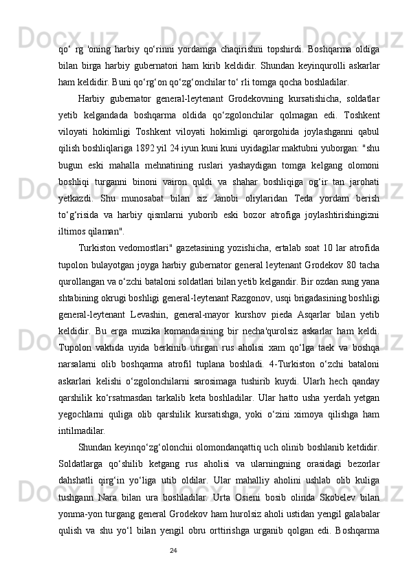 24qo‘   rg   'oning   harbiy   qo‘rinni   yordamga   chaqirishni   topshirdi.   Boshqarma   oldiga
bilan   birga   harbiy   gubernatori   ham   kirib   keldidir.   Shundan   keyinqurolli   askarlar
ham keldidir. Buni qo‘rg‘on qo‘zg‘onchilar to‘ rli tomga qocha boshladilar. 
Harbiy   gubernator   general-leytenant   Grodekovning   kursatishicha,   soldatlar
yetib   kelgandada   boshqarma   oldida   qo‘zgolonchilar   qolmаgan   edi.   Toshkent
viloyati   hokimligi   Toshkent   viloyati   hokimligi   qarorgohida   joylashganni   qabul
qilish boshliqlariga 1892 yil 24 iyun kuni kuni uyidagilar maktubni yuborgan: "shu
bugun   eski   mahalla   mehnatining   ruslari   yashaydigan   tomga   kelgang   olomoni
boshliqi   turganni   binoni   vairon   quldi   va   shahar   boshliqiga   og‘ir   tan   jarohati
yetkazdi.   Shu   munosabat   bilan   siz   Janobi   oliylaridan   Teda   yordam   berish
to‘g‘risida   va   harbiy   qismlarni   yuborib   eski   bozor   atrofiga   joylashtirishingizni
iltimos qilaman". 
Turkiston  vedomostlari" gazetasining   yozishicha,  ertalab  soat   10 lar  atrofida
tupolon bulayotgan joyga harbiy gubernator general leytenant  Grodekov 80 tacha
qurollangan va o‘zchi bataloni soldatlari bilan yetib kelgandir. Bir ozdan sung yana
shtabining okrugi boshligi general-leytenant Razgonov, usqi brigadasining boshligi
general-leytenant   Levashin,   general-mayor   kurshov   pieda   Asqarlar   bilan   yetib
keldidir.   Bu   erga   muzika   komandasining   bir   necha'qurolsiz   askarlar   ham   keldi.
Tupolon   vaktida   uyida   berkinib   utirgan   rus   aholisi   xam   qo‘lga   taek   va   boshqa
narsalarni   olib   boshqarma   atrofil   tuplana   boshladi.   4-Turkiston   o‘zchi   bataloni
askarlari   kelishi   o‘zgolonchilarni   sarosimaga   tushirib   kuydi.   Ularh   hech   qanday
qarshilik   ko‘rsatmasdan   tarkalib   keta   boshladilar.   Ular   hatto   usha   yerdah   yetgan
yegochlarni   quliga   olib   qarshilik   kursatishga,   yoki   o‘zini   ximoya   qilishga   ham
intilmadilar. 
Shundan keyinqo‘zg‘olonchii olomondanqattiq uch olinib boshlanib ketdidir.
Soldatlarga   qo‘shilib   ketgang   rus   aholisi   va   ularningning   orasidagi   bezorlar
dahshatli   qirg‘in   yo‘liga   utib   oldilar.   Ular   mahalliy   aholini   ushlab   olib   kuliga
tushgann   Nara   bilan   ura   boshladilar.   Urta   Osieni   bosib   olinda   Skobelev   bilan
yonma-yon turgang general Grodekov ham hurolsiz aholi ustidan yengil galabalar
qulish   va   shu   yo‘l   bilan   yengil   obru   orttirishga   urganib   qolgan   edi.   Boshqarma 