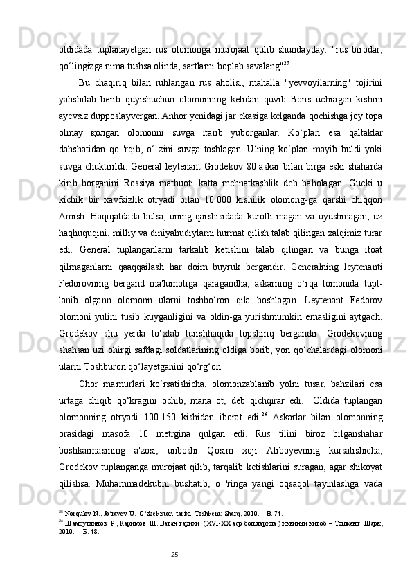 25oldidada   tuplanayetgan   rus   olomonga   murojaat   qulib   shundayday:   "rus   birodar,
qo‘lingizga nima tushsa olinda, sartlarni boplab savalang" 25
. 
Bu   chaqiriq   bilan   ruhlangan   rus   aholisi,   mahalla   "yevvoyilarning"   tojirini
yahshilab   berib   quyishuchun   olomonning   ketidan   quvib   Boris   uchragan   kishini
ayevsiz dupposlayvergan. Anhor yenidagi jar ekasiga kelganda qochishga joy topa
olmay   қолgan   olomonni   suvga   itarib   yuborganlar.   Ko‘plari   esa   qaltaklar
dahshatidan   qo   'rqib,   o‘   zini   suvga   toshlagan.   Ulning   ko‘plari   mayib   buldi   yoki
suvga chuktirildi. General  leytenant  Grodekov 80 askar  bilan birga eski  shaharda
kirib   borganini   Rossiya   matbuoti   katta   mehnatkashlik   deb   baholagan.   Gueki   u
kichik   bir   xavfsizlik   otryadi   bilan   10.000   kishilik   olomong-ga   qarshi   chiqqon
Amish.   Haqiqatdada   bulsa,   uning  qarshisidada   kurolli   magan  va   uyushmagan,   uz
haqhuquqini, milliy va diniyahudiylarni hurmat qilish talab qilingan xalqimiz turar
edi.   General   tuplanganlarni   tarkalib   ketishini   talab   qilingan   va   bunga   itoat
qilmaganlarni   qaaqqailash   har   doim   buyruk   bergandir.   Generalning   leytenanti
Fedorovning   bergand   ma'lumotiga   qaragandha,   askarning   o‘rqa   tomonida   tupt-
lanib   olgann   olomonn   ularni   toshbo‘ron   qila   boshlagan.   Leytenant   Fedorov
olomoni   yulini   tusib   kuyganligini   va   oldin-ga   yurishmumkin   emasligini   aytgach,
Grodekov   shu   yerda   to‘xtab   turishhaqida   topshiriq   bergandir.   Grodekovning
shahsan uzi ohirgi safdagi soldatlarining oldiga borib, yon qo‘chalardagi olomoni
ularni Toshburon qo‘layetganini qo‘rg‘on.
Chor   ma'murlari   ko‘rsatishicha,   olomonzablanib   yolni   tusar,   bahzilari   esa
urtaga   chiqib   qo‘kragini   ochib,   mana   ot,   deb   qichqirar   edi.     Oldida   tuplangan
olomonning   otryadi   100-150   kishidan   iborat   edi. 26
  Askarlar   bilan   olomonning
orasidagi   masofa   10   metrgina   qulgan   edi.   Rus   tilini   biroz   bilganshahar
boshkarmasining   a'zosi,   unboshi   Qosim   хоji   Aliboyevning   kursatishicha,
Grodekov   tuplanganga   murojaat   qilib,  tarqalib  ketishlarini  suragan,  agar  shikoyat
qilishsa.   Muhammadekubni   bushatib,   o   'ringa   yangi   oqsaqol   tayinlashga   vada
25
 Norqulov N., Jo‘rayev U.  O‘zbekiston    tarixi. Toshkent: Sharq, 2010. – B. 74.
26
  Ш a мсутдинов  Р., Каримов. Ш. Ватан тарихи.  ( XVI - XX   аср бощларида. )  иккинчи китоб  –  T ошкент :  Шар қ ,
2010.  – Б. 48. 