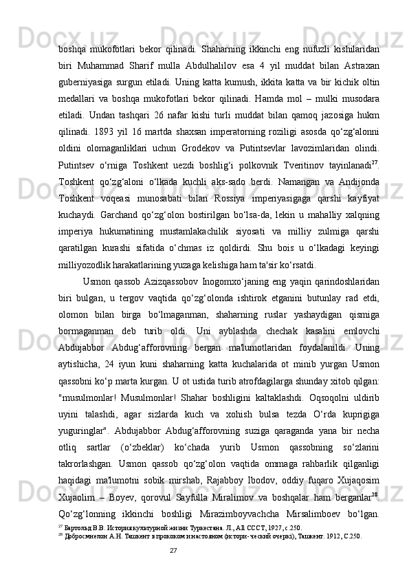 27boshqa   mukofotlari   bekor   qilinadi.   Shaharning   ikkinchi   eng   nufuzli   kishilaridan
biri   Muhammad   Sharif   mulla   Abdulhalilov   esa   4   yil   muddat   bilan   Astraxan
guberniyasiga  surgun etiladi.   Uning katta kumush, ikkita katta va  bir  kichik oltin
medallari   va   boshqa   mukofotlari   bekor   qilinadi.   Hamda   mol   –   mulki   musodara
etiladi.   Undan   tashqari   26   nafar   kishi   turli   muddat   bilan   qamoq   jazosiga   hukm
qilinadi.   1893   yil   16   martda   shaxsan   imperatorning   roziligi   asosda   qo‘zg‘alonni
oldini   olomaganliklari   uchun   Grodekov   va   Putintsevlar   lavozimlaridan   olindi.
Putintsev   o‘rniga   Toshkent   uezdi   boshlig‘i   polkovnik   Tveritinov   tayinlanadi 27
.
Toshkent   qo‘zg‘aloni   o‘lkada   kuchli   aks-sado   berdi.   Namangan   va   Andijonda
Toshkent   voqeasi   munosabati   bilan   Rossiya   imperiyasigaga   qarshi   kayfiyat
kuchaydi.   Garchand   qo‘zg‘olon   bostirilgan   bo‘lsa-da,   lekin   u   mahalliy   xalqning
imperiya   hukumatining   mustamlakachilik   siyosati   va   milliy   zulmiga   qarshi
qaratilgan   kurashi   sifatida   o‘chmas   iz   qoldirdi.   Shu   bois   u   o‘lkadagi   keyingi
milliyozodlik harakatlarining yuzaga kelishiga ham ta'sir ko‘rsatdi.
Usmon   qassob   Azizqassobov   Inogomxo‘janing   eng   yaqin   qarindoshlaridan
biri   bulgan,   u   tergov   vaqtida   qo‘zg‘olonda   ishtirok   etganini   butunlay   rad   etdi,
olomon   bilan   birga   bo‘lmaganman,   shaharning   ruslar   yashaydigan   qismiga
bormaganman   deb   turib   oldi.   Uni   ayblashda   chechak   kasalini   emlovchi
Abdujabbor   Abdug‘afforovning   bergan   ma'lumotlaridan   foydalanildi.   Uning
aytishicha,   24   iyun   kuni   shaharning   katta   kuchalarida   ot   minib   yurgan   Usmon
qassobni ko‘p marta kurgan.  U ot ustida turib atrofdagilarga shunday xitob qilgan:
"musulmonlar!   Musulmonlar!   Shahar   boshligini   kaltaklashdi.   Oqsoqolni   uldirib
uyini   talashdi,   agar   sizlarda   kuch   va   xohish   bulsa   tezda   O‘rda   kuprigiga
yuguringlar".   Abdujabbor   Abdug‘afforovning   suziga   qaraganda   yana   bir   necha
otliq   sartlar   (o‘zbeklar)   ko‘chada   yurib   Usmon   qassobning   so‘zlarini
takrorlashgan.   Usmon   qassob   qo‘zg‘olon   vaqtida   ommaga   rahbarlik   qilganligi
haqidagi   ma'lumotni   sobik   mirshab,   Rajabboy   Ibodov,   oddiy   fuqaro   Xujaqosim
Xujaolim   –   Boyev,   qorovul   Sayfulla   Miralimov   va   boshqalar   ham   berganlar 28
.
Qo‘zg‘lonning   ikkinchi   boshligi   Mirazimboyvachcha   Mirsalimboev   bo‘lgan.
27
 Бартольд В.В. История культурной жизни Туркестана. Л., All CCCT, 1927,  c .250.
28
 Добросмнелон А.Н. Ташкент в прококом и настояном (истори- ческий очеркі ) , Ташкент .  1912, С.250. 