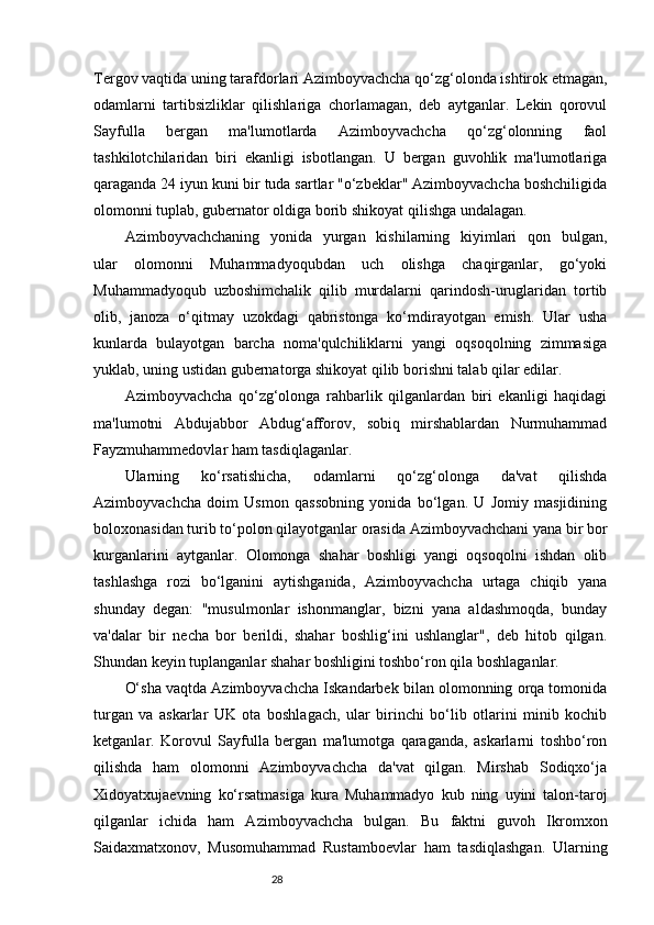 28Tergov vaqtida uning tarafdorlari Azimboyvachcha qo‘zg‘olonda ishtirok etmagan,
odamlarni   tartibsizliklar   qilishlariga   chorlamagan,   deb   aytganlar.   Lekin   qorovul
Sayfulla   bergan   ma'lumotlarda   Azimboyvachcha   qo‘zg‘olonning   faol
tashkilotchilaridan   biri   ekanligi   isbotlangan.   U   bergan   guvohlik   ma'lumotlariga
qaraganda 24 iyun kuni bir tuda sartlar "o‘zbeklar" Azimboyvachcha boshchiligida
olomonni tuplab, gubernator oldiga borib shikoyat qilishga undalagan. 
Azimboyvachchaning   yonida   yurgan   kishilarning   kiyimlari   qon   bulgan,
ular   olomonni   Muhammadyoqubdan   uch   olishga   chaqirganlar,   go‘yoki
Muhammadyoqub   uzboshimchalik   qilib   murdalarni   qarindosh-uruglaridan   tortib
olib,   janoza   o‘qitmay   uzokdagi   qabristonga   ko‘mdirayotgan   emish.   Ular   usha
kunlarda   bulayotgan   barcha   noma'qulchiliklarni   yangi   oqsoqolning   zimmasiga
yuklab, uning ustidan gubernatorga shikoyat qilib borishni talab qilar edilar.
Azimboyvachcha   qo‘zg‘olonga   rahbarlik   qilganlardan   biri   ekanligi   haqidagi
ma'lumotni   Abdujabbor   Abdug‘afforov,   sobiq   mirshablardan   Nurmuhammad
Fayzmuhammedovlar ham tasdiqlaganlar. 
Ularning   ko‘rsatishicha,   odamlarni   qo‘zg‘olonga   da'vat   qilishda
Azimboyvachcha   doim   Usmon   qassobning   yonida   bo‘lgan.   U   Jomiy   masjidining
boloxonasidan turib to‘polon qilayotganlar orasida Azimboyvachchani yana bir bor
kurganlarini   aytganlar.   Olomonga   shahar   boshligi   yangi   oqsoqolni   ishdan   olib
tashlashga   rozi   bo‘lganini   aytishganida,   Azimboyvachcha   urtaga   chiqib   yana
shunday   degan:   "musulmonlar   ishonmanglar,   bizni   yana   aldashmoqda,   bunday
va'dalar   bir   necha   bor   berildi,   shahar   boshlig‘ini   ushlanglar",   deb   hitob   qilgan.
Shundan keyin tuplanganlar shahar boshligini toshbo‘ron qila boshlaganlar. 
O‘sha vaqtda Azimboyvachcha Iskandarbek bilan olomonning orqa tomonida
turgan   va   askarlar   UK   ota   boshlagach,   ular   birinchi   bo‘lib   otlarini   minib   kochib
ketganlar.   Korovul   Sayfulla   bergan   ma'lumotga   qaraganda,   askarlarni   toshbo‘ron
qilishda   ham   olomonni   Azimboyvachcha   da'vat   qilgan.   Mirshab   Sodiqxo‘ja
Xidoyatxujaevning   ko‘rsatmasiga   kura   Muhammadyo   kub   ning   uyini   talon-taroj
qilganlar   ichida   ham   Azimboyvachcha   bulgan.   Bu   faktni   guvoh   Ikromxon
Saidaxmatxonov,   Musomuhammad   Rustamboevlar   ham   tasdiqlashgan.   Ularning 