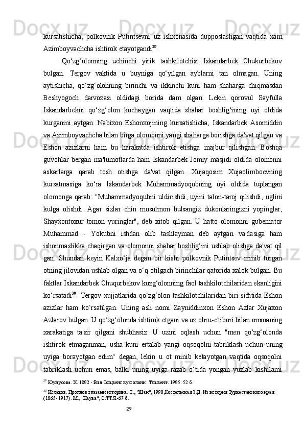 29kursatishicha,   polkovnik   Putintsevni   uz   ishxonasida   dupposlashgan   vaqtida   xam
Azimboyvachcha ishtirok etayotgandi 29
.
Qo‘zg‘olonning   uchinchi   yirik   tashkilotchisi   Iskandarbek   Chukurbekov
bulgan.   Tergov   vaktida   u   buyniga   qo‘yilgan   ayblarni   tan   olmagan.   Uning
aytishicha,   qo‘zg‘olonning   birinchi   va   ikkinchi   kuni   ham   shaharga   chiqmasdan
Beshyogoch   darvozasi   oldidagi   borida   dam   olgan.   Lekin   qorovul   Sayfulla
Iskandarbekni   qo‘zg‘olon   kuchaygan   vaqtida   shahar   boshlig‘ining   uyi   oldida
kurganini   aytgan.   Nabixon   Eshonxojining   kursatishicha,   Iskandarbek   Asomiddin
va Azimboyvachcha bilan birga olomonni yangi shaharga borishga da'vat qilgan va
Eshon   azizlarni   ham   bu   harakatda   ishtirok   etishga   majbur   qilishgan.   Boshqa
guvohlar   bergan   ma'lumotlarda   ham   Iskandarbek   Jomiy   masjidi   oldida   olomonni
askarlarga   qarab   tosh   otishga   da'vat   qilgan.   Xujaqosim   Xujaolimboevning
kursatmasiga   ko‘ra   Iskandarbek   Muhammadyoqubning   uyi   oldida   tuplangan
olomonga  qarab:   "Muhammadyoqubni  uldirishdi,  uyini   talon-taroj  qilishdi,  uglini
kulga   olishdi.   Agar   sizlar   chin   musulmon   bulsangiz   dukonlaringizni   yopinglar,
Shayxontoxur   tomon   yuringlar",   deb   xitob   qilgan.   U   hatto   olomonni   gubernator
Muhammad   -   Yokubni   ishdan   olib   tashlayman   deb   aytgan   va'dasiga   ham
ishonmaslikka chaqirgan va olomonni shahar boshlig‘ini ushlab olishga da'vat qil
gan.   Shundan   keyin   Kalxo‘ja   degan   bir   kishi   polkovnik   Putintsev   minib   turgan
otning jilovidan ushlab olgan va o‘q otilgach birinchilar qatorida xalok bulgan. Bu
faktlar Iskandarbek Chuqurbekov kuzg‘olonning faol tashkilotchilaridan ekanligini
ko‘rsatadi 30
. Tergov xujjatlarida qo‘zg‘olon  tashkilotchilaridan  biri   sifatida Eshon
azizlar   ham   ko‘rsatilgan.   Uning   asli   nomi   Zayniddinxon   Eshon   Azlar   Xujaxon
Azlarov bulgan. U qo‘zg‘olonda ishtirok etgani va uz obru-e'tibori bilan ommaning
xarakatiga   ta'sir   qilgani   shubhasiz.   U   uzini   oqlash   uchun   "men   qo‘zg‘olonda
ishtirok   etmaganman,   usha   kuni   ertalab   yangi   oqsoqolni   tabriklash   uchun   uning
uyiga   borayotgan   edim"   degan,   lekin   u   ot   minib   ketayotgan   vaqtida   oqsoqolni
tabriklash   uchun   emas,   balki   uning   uyiga   razab   o‘tida   yongan   yuzlab   kishilarni
29
  Юунусова. Х. 1892 - йил Тощкент кузголони.   Ташкент .  1995. 52   б.
30
 Исхаков. Проллов глазами историка. Т., "Шан", 1990,Костельская З.Д. Из история Туркестанского края 
(1865- 1917). М., "Наука", С.ТТЯ.-67 б. 