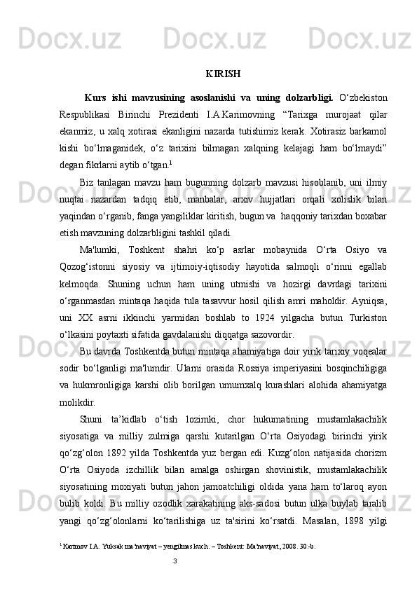 3 KIRISH
  Kurs   ishi   mavzusining   asoslanishi   va   uning   dolzarbligi.   O‘zbekiston
Respublikasi   Birinchi   Prezidenti   I.A.Karimovning   “Tarixga   murojaat   qilar
ekanmiz,   u   xalq   xotirasi   ekanligini   nazarda   tutishimiz   kerak.   Xotirasiz   barkamol
kishi   bo‘lmaganidek,   o‘z   tarixini   bilmagan   xalqning   kelajagi   ham   bo‘lmaydi”
degan fikrlarni aytib o‘tgan. 1
 
Biz   tanlagan   mavzu   ham   bugunning   dolzarb   mavzusi   hisoblanib,   uni   ilmiy
nuqtai   nazardan   tadqiq   etib,   manbalar,   arxiv   hujjatlari   orqali   xolislik   bilan
yaqindan o‘rganib, fanga yangiliklar kiritish, bugun va  haqqoniy tarixdan boxabar
etish mavzuning dolzarbligini tashkil qiladi. 
Ma'lumki,   Toshkent   shahri   ko‘p   asrlar   mobaynida   O‘rta   Osiyo   va
Qozog‘istonni   siyosiy   va   ijtimoiy-iqtisodiy   hayotida   salmoqli   o‘rinni   egallab
kelmoqda.   Shuning   uchun   ham   uning   utmishi   va   hozirgi   davrdagi   tarixini
o‘rganmasdan   mintaqa   haqida   tula   tasavvur   hosil   qilish   amri   maholdir.   Ayniqsa,
uni   XX   asrni   ikkinchi   yarmidan   boshlab   to   1924   yilgacha   butun   Turkiston
o‘lkasini poytaxti sifatida gavdalanishi diqqatga sazovordir. 
Bu davrda Toshkentda butun mintaqa ahamiyatiga doir yirik tarixiy voqealar
sodir   bo‘lganligi   ma'lumdir.   Ularni   orasida   Rossiya   imperiyasini   bosqinchiligiga
va   hukmronligiga   karshi   olib   borilgan   umumxalq   kurashlari   alohida   ahamiyatga
molikdir. 
Shuni   ta’kidlab   o‘tish   lozimki,   chor   hukumatining   mustamlakachilik
siyosatiga   va   milliy   zulmiga   qarshi   kutarilgan   O‘rta   Osiyodagi   birinchi   yirik
qo‘zg‘olon   1892   yilda   Toshkentda   yuz   bergan   edi.   Kuzg‘olon   natijasida   chorizm
O‘rta   Osiyoda   izchillik   bilan   amalga   oshirgan   shovinistik,   mustamlakachilik
siyosatining   moxiyati   butun   jahon   jamoatchiligi   oldida   yana   ham   to‘laroq   ayon
bulib   koldi.   Bu   milliy   ozodlik   xarakatining   aks-sadosi   butun   ulka   buylab   taralib
yangi   qo‘zg‘olonlarni   ko‘tarilishiga   uz   ta'sirini   ko‘rsatdi.   Masalan,   1898   yilgi
1
 
Karimov I.A. Yuksak ma’naviyat – yengilmas kuch. – Toshkent: Ma’naviyat, 2008. 30.-b. 