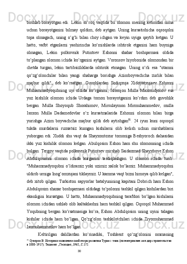 30boshlab borayotgan edi.  Lekin   so‘roq   vaqtida   bu   olomon   mening   ketimdan   nima
uchun   borayotganini   bilmay   qoldim,   deb   aytgan.   Uning   kursatishicha   oqsoqolni
topa   olmagach,   uning   o‘g‘li   bilan   choy   ichgan   va   keyin   uyiga   qaytib   ketgan.   U
hatto,   vafot   etganlarni   yashirincha   ko‘mishlarda   ishtirok   etganini   ham   buyniga
olmagan,   Lekin   polkovnik   Putintsev   Eshonni   shahar   boshqarmasi   oldida
to‘plangan olomon ichida ko‘rganini aytgan. Voronsov hiyobonida olomondan bir
chetda   turgan,   lekin   tartibsizliklarda   ishtirok   etmagan.   Uning   o‘rli   esa   "otamni
qo‘zg‘olonchilar   bilan   yangi   shaharga   borishga   Azimboyvachcha   zurlik   bilan
majbur   qildi",   deb   ko‘rsatgan.   Guvohlardan   Sodiqxuja   Xidoyatxujaev   Eshonni
Muhammadyoqubning   uyi   oldida   ko‘rganini,   Islomjon   Mulla   Maxmudjonov   esa
yuz   kishilik   olomon   ichida   Urdaga   tomon   borayotganini   ko‘rdim   deb   guvohlik
bergan.   Mulla   Shoyoqub   Shorahimov,   Mirsulaymon   Mirmuhammedov,   mulla
Isoxon   Mulla   Dadamedovlar   o‘z   kursatmalarida   Eshonni   olomon   bilan   birga
yurishga   Azim   boyvachcha   majbur   qildi   deb   aytishgan 31
.   24   iyun   kuni   oqsoqol
tukda   murdalarni   ruxsatsiz   kumgan   kishilarni   olib   kelish   uchun   mirshablarni
yuborgan   edi.   Xuddi   shu   vaqt   da   Shayxontoxur   tomoniga   Beshyoroch   dahasidan
ikki   yuz   kishilik   olomon   kelgan.   Abulqosim   Eshon   ham   shu   olomonning   ichida
bulgan. Tergov vaqtida polkovnik Putintsev mirshab Saidaxmad Shayxbove Eshon
Abdulqosimni   olomon   ichida   kurganini   tasdiqlashgan.   U   olomon   ichida   turib:
"Muhammadyoqubni  o‘ldiramiz yoki uzimiz xalok bo‘lamiz. Muhammadyoqubni
uldirib urniga Inog‘omxujani tiklaymiz. U kamma vaqt bizni himoya qilib kelgan",
deb   xitob   qilgan.   Turkiston   sapyorlar   batalyunining   kapitani   Dobrich   ham   Eshon
Abdulqosim shaxar boshqarmasi oldidagi to‘polonni tashkil qilgan kishilardan biri
ekanligini   kursatgan.   U   hatto,   Muhammadyoqubning   tarafdori   bo‘lgan   kishilarni
olomon ichidan ushlab olib kaltaklashni  ham tashkil qilgan. Oqsoqol  Muhammad
Yoqubning   bergan   ko‘rsatmasiga   ko‘ra,   Eshon   Abdulqosim   uning   uyini   talagan
kishilar   ichida   ham   bo‘lgan.   Qo‘zg‘olon   tashkilotchilari   ichida   Ziyomuhammad
Isomuhammedov ham bo‘lgan. 
Keltirilgan   dalillardan   ko‘rinadiki,   Toshkent   qo‘zg‘olonini   ommaning
31
 Суворов В. Историко-экономический очерк развития Туркес- тана (по материалам жел.дор.строительство 
в 1880-1917). Ташкент , Госиздат, 1962, С.172.
