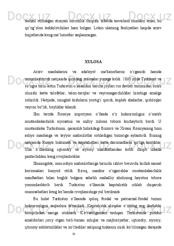 31tashkil   etilmagan   stixiyali   norozilik   chiqishi   sifatida   tasvirlash   mumkin   emas,   bu
qo‘zg‘olon   tashkilotchilari   ham   bulgan.   Lekin   ularning   faoliyatlari   haqida   arxiv
hujjatlarida keng ma’lumotlar saqlanmagan. 
XULOSA
Arxiv   manbalarini   va   adabiyot   ma'lumotlarini   o‘rganish   hamda
umumlashtirish natijasida quyidagi xulosalar yuzaga keldi. 1865 yilda Toshkent va
so‘ngra birin-ketin Turkiston u kasalikni barcha joylari rus davlati tomonidan bosib
olinishi   katta   talofatlar,   talon-tarojlar   va   vayronagarchiliklar   hisobiga   amalga
oshirildi. Natijada, minglab kishilarni  yostig‘i  quridi, kuplab shaharlar, qishloqlar
vayron bo‘ldi, boyliklar talandi. 
Shu   tarzda   Rossiya   imperiyasi   o‘lkada   o‘z   hukmronligini   o‘rnatib
mustamlakachilik   siyosatini   va   milliy   zulmni   tobora   kuchaytirib   bordi.   U
mustamlaka Turkistonni, qaramlik holatidagi Buxoro va Xivani Rossiyaning  hom
ashyo   manbaiga   va   tayyor   mahsulotlar   sotiladigan   bozoriga   aylantirdi.   Buning
natijasida   Rusiya   hukumati   va   kapitalistlari   katta   daromadlarni   qo‘lga   kiritdilar.
Ular   o‘zlarining   iqtisodiy   va   siyosiy   manfaatlaridan   kelib   chiqib   ulkada
paxtachilikni keng rivojlantirdilar. 
Shuningdek, xom ashyo mahsulotlariga birinchi ishlov beruvchi kichik sanoat
korxonalari   bunyod   etildi.   Biroq,   mazkur   o‘zgarishlar   mustamlakachilik
manfaatlari   bilan   boglik   bulgani   sababli   mahalliy   aholining   hayotini   tobora
yomonlashtirib   bordi.   Turkiston   o‘lkasida   kapitalistik   ishlab   chiqarish
munosabatlari keng ko‘lamda rivojlanishiga yul berilmadi. 
Bu   holat   Turkiston   o‘lkasida   qoloq   feodal   va   patriarxal-feodal   tuzum
hukmronligini   saqlashini   ta'minladi.   Kapitalistik   aloqalar   o‘zining   eng   dastlabki
bosqichidan   nariga   utolmadi.   Ko‘rsatilgandan   tashqari   Turkistonda   podsho
amaldorlari   joriy   etgan   turli-tuman   soliqlar   va   majburiyatlar,   iqtisodiy,   siyosiy,
ijtimoiy adolatsizliklar va xo‘rlashlar xalqning tinkasini misli ko‘rilmagan darajada 