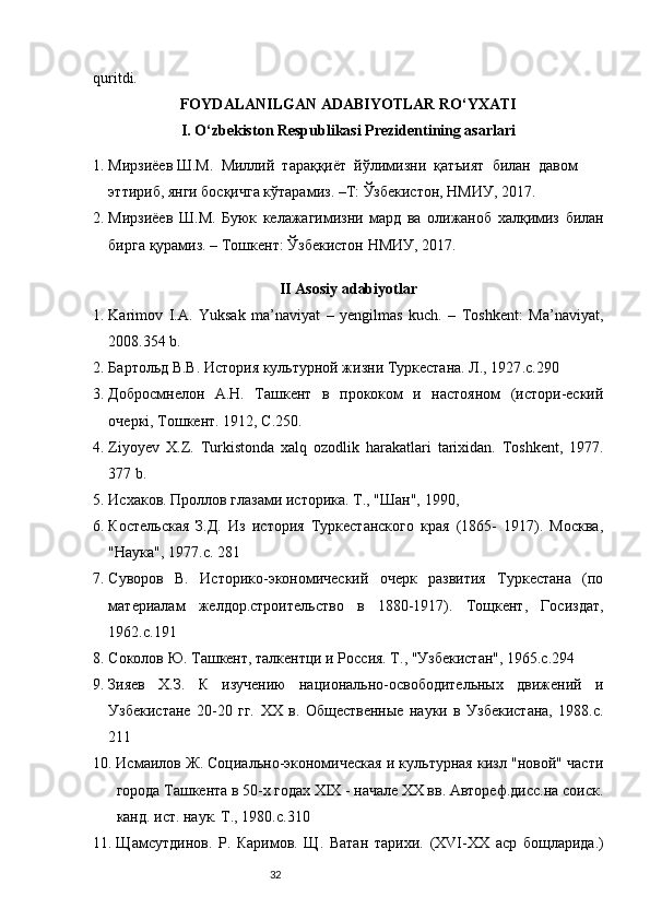 32quritdi. 
FOYDALANILGAN ADABIYOTLAR RO‘YXATI
I. O‘zbekiston Respublikasi Prezidentining asarlari
1. Мирзиёев Ш.М.    Миллq    тараққиёт    йўлимизни    қатъият    билан    давом 
эттириб, янги босқичга кўтарамиз. –Т: Ўзбекистон, НМИУ, 2017.
2. Мирзиёев   Ш . М .   Буюк   келажагимизни   мард   ва   олижаноб   халқимиз   билан
бирга   қурамиз . –  Тошкент :  Ўзбекистон   НМИУ , 2017.
II Asosiy adabiyotlar
1. Karimov   I.A.   Yuksak   ma’naviyat   –   yengilmas   kuch.   –   Toshkent:   Ma’naviyat,
2008.354  b .
2. Бартольд В.В. История культурной жизни Туркестана. Л., 1927 .c.290
3. Добросмнелон   А.Н.   Ташкент   в   прококом   и   настояном   (истори-ескq
очеркі, Тошкент. 1912, С.250.
4. Ziyoyev   X . Z .   Turkistonda   xalq   ozodlik   harakatlari   tarixidan .   T oshkent ,   1977 .
377 b.
5. Исхаков. Проллов глазами историка. Т., "Шан", 1990,
6. Костельская   З.Д.   Из   история   Туркестанского   края   (1865-   1917).   Москва,
"Наука", 1977.с. 281
7. Суворов   В.   Историко-экономическq   очерк   развития   Туркестана   (по
материалам   желдор.строительство   в   1880-1917).   Тощкент,   Госиздат,
1962.с.191
8. Соколов Ю. Ташкент, талкентци и Россия. Т., "Узбекистан", 1965.с.294
9. Зияев   Х.З.   К   изучению   национально-освободительных   движенq   и
Узбекистане   20-20   гг.   XX   в.   Общественные   науки   в   Узбекистана,   1988.с.
211
10. Исмаилов Ж. Социально-экономическая и культурная кизл "новой" части
города Ташкента в 50-х годах ХІХ - начале ХХ вв. Автореф.дисс.на соиск.
канд. ист. наук. Т., 1980.с.310
11. Щ a мсутдинов.   Р.   Каримов.   Щ.   Ватан   тарихи.   (XVI-XX   аср   бощларида. ) 
