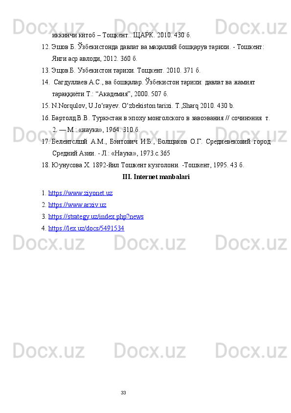 33иккинчи китоб  – T ощкент :.  ЩАРК . 2010 .  430 б.   
12. Эшов   Б .  Ўзбекистонда   давлат   ва   маҳаллq   бошқарув   тарихи . -  Тошкент : 
Янги аср авлоди, 2012. 360 б.
13. Эщов.Б. Узбекистон тарихи. Т o щк e нт . 2010. 371 б.
14.   Сагдуллаев А.С., ва бошқалар. Ўзбекистон тарихи: давлат ва жамият 
тараққиёти Т.: “Академия”, 2000. 507 б.
15. N.Norqulov, U.Jo‘rayev. O‘zbekiston tarixi. T.,Sharq 2010. 430 b.
16. Бартолд.В . В . T уркэстан в эпоху монголского в завоэвания  //  с o чинэния    т .
2. — M.: « наука », 1964. 310 б.
17. Белентслшй   A.M.,   Бэнтович   И . Б .,   Болщаков   O. Г .   C р e дн e в e к o вq   город
Среднq   Ази . -  Л .: « Наука », 1973.с. 365
18. Юунусова Х. 1892-йил Тошкент кузголони.   -Тошкент, 1995. 43 б.
III. Internet manbalari
1. https://www.ziyonet.uz   
2. https://www.arxiv.uz   
3. https://strategy.uz/index.php?news   
4. https://lex.uz/docs/5491534    