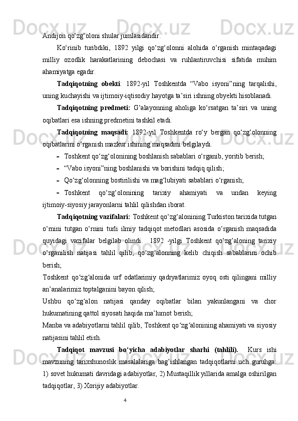 4Andijon qo‘zg‘oloni shular jumlasidandir.
Ko‘rinib   turibdiki,   1892   yilgi   qo‘zg‘olonni   alohida   o‘rganish   mintaqadagi
milliy   ozodlik   harakatlarining   debochasi   va   ruhlantiruvchisi   sifatida   muhim
ahamiyatga egadir.
Tadqiqotning   obekti :   1892-yil   Toshkentda   “Vabo   isyoni”ning   tarqalishi,
uning kuchayishi va ijtimoiy-iqtisodiy hayotga ta’siri ishning obyekti hisoblanadi.  
Tadqiqotning   predmeti:   G‘alayonning   aholiga   ko‘rsatgan   ta’siri   va   uning
oqibatlari esa ishning predmetini tashkil etadi. 
Tadqiqotning   maqsadi:   1892-yil   Toshkentda   ro‘y   bergan   qo‘zg‘olonning
oqibatlarini o‘rganish mazkur ishining maqsadini belgilaydi.          
 Toshkent qo‘zg‘olonining boshlanish sabablari  o‘rganib, yoritib berish ;
 “Vabo isyoni”ning boshlanishi va borishini  tadqiq qilish ; 
 Qo‘zg‘olonning bostirilishi va mag‘lubiyati sabablari  o‘rganish ;
 Toshkent       qo‘zg‘olonining       tarixiy       ahamiyati       va       undan       keying
ijtimoiy-siyosiy jarayonlarni  tahlil qilishdan  iborat.
        Tadqiqotning vazifalari:  Toshkent qo‘zg‘alonining Turkiston tarixida tutgan
o‘rnini   tutgan   o‘rnini   turli   ilmiy   tadqiqot   metodlari   asosida   o‘rganish   maqsadida
quyidagi   vazifalar   belgilab   olindi.     1892   -yilgi   Toshkent   qo’zg’aloning   tarixiy
o‘rganilish   natijasi   tahlil   qilib,   qo zg alonning   kelib   chiqish   sabablarini   ochibʻ ʻ
berish;
Toshkent   qo zg alonida   urf   odatlarimiy   qadryatlarimiz   oyoq   osti   qilingani   milliy	
ʻ ʻ
an’analarimiz toptalganini bayon qilish;
Ushbu   qo zg alon   natijasi   qanday   oqibatlar   bilan   yakunlangani   va   chor
ʻ ʻ
hukumatining qattol siyosati haqida ma’lumot berish;
Manba va adabiyotlarni tahlil qilib, Toshkent qo zg alonining ahamiyati va siyosiy	
ʻ ʻ
natijasini tahlil etish.
Tadqiqot   mavzusi   bo‘yicha   adabiyotlar   sharhi   (tahlili).     Kurs   ishi
mavzuning   tarixshunoslik   masalalariga   bag’ishlangan   tadqiqotlarni   uch   guruhga:
1) sovet hukumati davridagi adabiyotlar, 2) Mustaqillik yillarida amalga oshirilgan
tadqiqotlar, 3) Xorijiy adabiyotlar. 