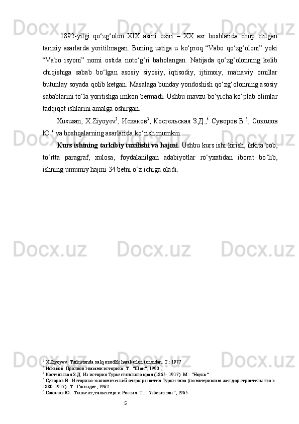 5  1892-yilgi   qo‘zg‘olon   XIX   asrni   oxiri   –   XX   asr   boshlarida   chop   etilgan
tarixiy   asarlarda   yoritilmagan.   Buning   ustiga   u   ko‘proq   “Vabo   qo‘zg‘oloni”   yoki
“Vabo   isyoni”   nomi   ostida   noto‘g‘ri   baholangan.   Natijada   qo‘zg‘olonning   kelib
chiqishiga   sabab   bo‘lgan   asosiy   siyosiy,   iqtisodiy,   ijtimoiy,   ma'naviy   omillar
butunlay soyada qolib ketgan. Masalaga bunday yondoshish qo‘zg‘olonning asosiy
sabablarini to‘la yoritishga imkon bermadi. Ushbu mavzu bo‘yicha ko‘plab olimlar
tadqiqot ishlarini amalga oshirgan.
Xususan,   X.Ziyoyev 2
,   Исхаков 3
,   Костельская   З.Д . , 4
  Суворов   В. 5
,   Соколов
Ю. 6
 va boshqalarning asarlarida ko‘rish mumkin.
Kurs ishining tarkibiy tuzilishi va hajmi.  Ushbu kurs ishi kirish, ikkita bob,
to‘rtta   paragraf,   xulosa,   foydalanilgan   adabiyotlar   ro‘yxatidan   iborat   bo lib,ʻ
ishning umumiy hajmi  34  betni o‘z ichiga oladi.
2
 X.Ziyoyev  Turkistonda xalq ozodlik harakatlari tarixidan. T.: 1977
3
 Исхаков. Проллов глазами историка. Т.: "Шан", 1990 ,
4
 Костельская З.Д. Из история Туркестанского края (1865- 1917). М.: "Наука"
5
 Суворов В.  Историко-экономический очерк развития Туркестана (по материалам жел.дор.строительство в 
1880-1917) . Т.: Госиздат, 1962
6
 Соколов Ю.  Ташкент, талкентци и Россия. Т.: "Узбекистан", 1965   