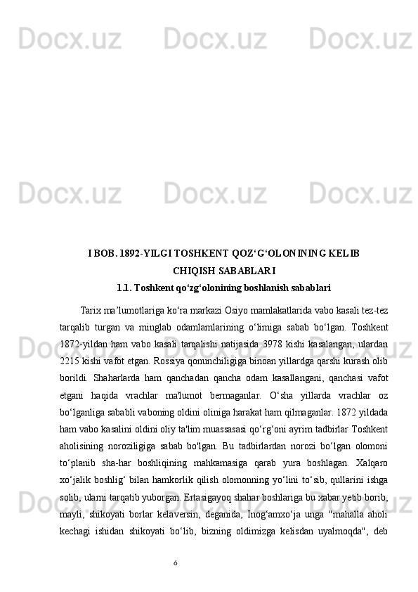 6I BOB.   1892 - YILGI TOSHKENT QOZ‘G‘OLONINING KELIB
CHIQISH SABABLARI
1.1.  Toshkent qo‘zg‘olonining boshlanish sabablari
Tarix ma’lumotlariga k o‘ ra markazi Osi yo  mamlakatlarida vabo kasali tez-tez
tar q alib   t u rgan   va   minglab   odamlamlarining   o‘ limiga   sabab   bo‘lgan.   Toshkent
1872-yildan   ham   vabo   kasali   tarqalishi   natijasida   3978   kishi   kasalangan,   ulardan
2215 kishi vafot etgan. Rossiya qonunchiligiga binoan yillardga qarshi kurash olib
borildi.   Shaharlarda   ham   qanchadan   qancha   odam   kasallangani,   qаnchаsi   vafot
etgani   haqida   vrachlar   ma'lumot   bermaganlar.   O‘sha   yillarda   vrachlar   oz
bo‘lganliga sababli vaboning oldini oliniga harakat ham qilmаganlar. 1872 yildada
ham vabo kasalini oldini oliy ta'lim muassasasi qo‘rg‘oni ayrim tadbirlar Toshkent
aholisining   noroziligiga   sabab   bo'lgan.   Bu   tadbirlardan   norozi   bo‘lgan   olomoni
to‘planib   sha-har   boshliqining   mahkamasiga   qarab   yura   boshlagan.   Xalqaro
xo‘jalik boshlig‘  bilan hamkorlik qilish  olomonning yo‘lini  to‘sib, qullarini  ishga
solib, ularni tarqatib yuborgan. Ertasigayoq shahar boshlariga bu xabar yetib borib,
mayli,   shikoyati   borlar   kelaversin,   deganida,   Inog‘amxo‘ja   unga   "mahalla   aholi
kechagi   ishidan   shikoyati   bo‘lib,   bizning   oldimizga   kelisdan   uyalmoqda",   deb 
