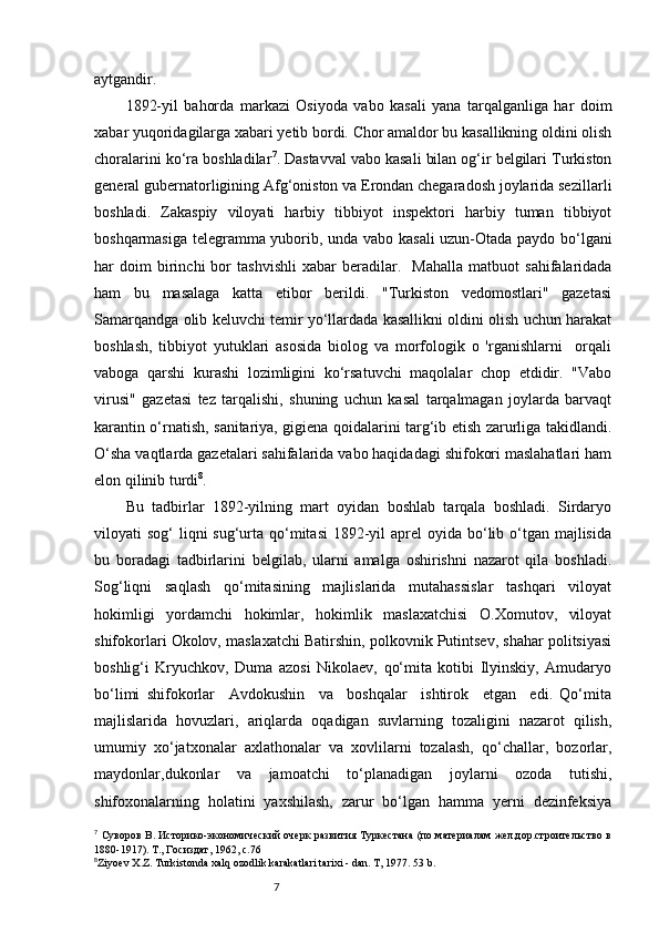 7aytgandir.
1892-yil   bahorda   markazi   Osiyoda   vabo   kasali   yana   tarqalganliga   har   doim
xabar yuqoridagilarga xabari yetib bordi. Chor amaldor bu kasallikning oldini olish
choralarini ko‘ra boshladilar 7
. Dastavval vabo kasali bilan og‘ir belgilari Turkiston
general gubernatorligining Afg‘oniston va Erondan chegaradosh joylarida sezil larli
boshladi .   Zakaspiy   viloyati   harbiy   tibbiyot   inspektori   harbiy   tuman   tibbiyot
bosh q armasiga telegramma yuborib, unda vabo   k asali uzun-Otada paydo bo‘lgani
har   doim   birinchi   bor   t ashv ishli   xabar   berad ilar .    Mahalla   matbuot   sahifalaridada
ham   bu   masalaga   katta   etibor   berildi.   "Turkiston   vedomostlari"   gazetasi
Samarqandga olib keluvchi temir yo‘llardada kasallikni oldini olish uchun harakat
boshlash,   tibbiyot   yutuklari   asosida   biolog   va   morfologik   o   'rganishlarni     orqali
vaboga   qarshi   kurashi   lozimligini   ko‘rsatuvchi   maqolalar   chop   etdidir.   "Vabo
virusi"   gazetasi   tez   tarqalishi,   shuning   uchun   kasal   tarqalmagan   joylarda   barvaqt
karantin o‘rnatish, sanitariya, gigiena qoidalarini targ‘ib etish zarurliga takidlandi.
O‘sha vaqtlarda gazetalari sahifalarida vabo haqidadagi shifokori maslahatlari ham
elon qilinib turdi 8
. 
Bu   tadbirlar   1892-yilning   mart   oyidan   boshlab   tarqala   boshladi.   Sirdaryo
viloyati  sog‘  liqni  sug‘urta qo‘mitasi  1892-yil  aprel  oyida bo‘lib o‘tgan  majlisida
bu   boradagi   tadbirlarini   belgilab,   ularni   amalga   oshirishni   nazarot   qila   boshladi.
Sog‘liqni   saqlash   qo‘mitasining   majlislarida   mutahassislar   tashqari   viloyat
hokimligi   yordamchi   hokimlar,   hokimlik   maslaxatchisi   O.Xomutov,   viloyat
shifokorlari Okolov, maslaxatchi Batirshin, polkovnik Putintsev, shahar politsiyasi
boshlig‘i   Kryuchkov,   Duma   azosi   Nikolaev,   qo‘mita   kotibi   Ilyinskiy,   Amudaryo
bo‘limi   shifokorlar     Avdokushin     va     boshqalar     ishtirok     etgan     edi.   Qo‘mita
majlislarida   hovuzlari,   ariqlarda   oqadigan   suvlarning   tozaligini   nazarot   qilish,
umumiy   xo‘jatxonalar   axlathonalar   va   xovlilarni   tozalash,   qo‘challar,   bozorlar,
maydonlar,dukonlar   va   jamoatchi   to‘planadigan   joylarni   ozoda   tutishi,
shifoxonalarning   holatini   yaxshilash,   zarur   bo‘lgan   hamma   yerni   dezinfeksiya
7
  Суворов В. Историко-экономический очерк развития Туркестана (по материалам жел.дор.строительство в
1880-1917). Т., Госиздат, 1962,  c. 76
8
Ziyoev   X . Z .  Turkistonda   xalq   ozodlik   karakatlari   tarixi  -  dan .  T , 1977 .  53   b .   