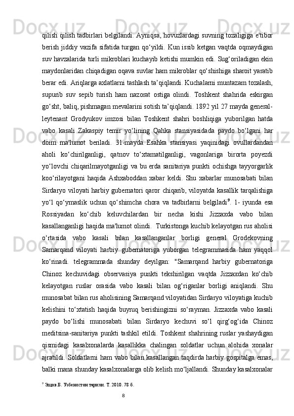 8qilish qilish tadbirlari belgilandi. Ayniqsa, hovuzlardagi suvning tozaligiga e'tibor
berish jiddiy vazifa sifatida turgan qo‘yildi. Kun issib ketgan vaqtda oqmaydigan
suv havzalarida turli mikroblari kuchayib ketishi mumkin edi. Sug‘oriladigan ekin
maydonlaridan chiqadigan oqava suvlar ham mikroblar qo‘shishiga sharoit yaratib
berar edi. Ariqlarga axlatlarni tashlash ta’qiqlandi. Kuchalarni muntazam tozalash,
supurib   suv   sepib   turish   ham   nazorat   ostiga   olindi.   Toshkent   shahrida   eskirgan
go‘sht, baliq, pishmagan mevalarini sotish ta’qiqlandi. 1892 yil 27 mayda general-
leytenant   Grodyukov   imzosi   bilan   Toshkent   shahri   boshliqiga   yuborilgan   hatda
vabo   kasali   Zakaspiy   temir   yo‘lining   Qahka   stansiyasidada   paydo   bo‘lgani   har
doim   ma'lumot   beriladi.   31-mayda   Esahka   stansiyasi   yaqinidagi   ovullardandan
aholi   ko‘chirilganligi,   qatnov   to‘xtamatilganligi,   vagonlariga   birorta   poyezdi
yo‘lovchi chiqarilmayotganligi va bu erda sanitariya punkti ochishga tayyorgarlik
koo‘rilayotgani   haqida   Ashxaboddan   xabar   keldi.   Shu   xabarlar   munosabati   bilan
Sirdaryo viloyati harbiy gubernatori qaror chiqarib, viloyatda kasallik tarqalishiga
yo‘l   qo‘ymaslik   uchun   qo‘shimcha   chora   va   tadbirlarni   belgiladi 9
.   1-   iyunda   esa
Rossiyadan   ko‘chib   keluvchilardan   bir   necha   kishi   Jizzaxda   vabo   bilan
kasallanganligi haqida ma'lumot olindi.  Turkistonga kuchib kelayotgan rus aholisi
o‘rtasida   vabo   kasali   bilan   kasallanganlar   borligi   general   Grodekovning
Samarqand   viloyati   harbiy   gubernatoriga   yuborgan   telegrammasida   ham   yaqqol
ko‘rinadi.   telegrammada   shunday   deyilgan:   "Samarqand   harbiy   gubernatoriga
Chinoz   kechuvidagi   observasiya   punkti   tekshirilgan   vaqtda   Jizzaxdan   ko‘chib
kelayotgan   ruslar   orasida   vabo   kasali   bilan   og‘riganlar   borligi   aniqlandi.   Shu
munosabat bilan rus aholisining Samarqand viloyatidan Sirdaryo viloyatiga kuchib
kelishini   to‘xtatish   haqida   buyruq   berishingizni   so‘rayman.   Jizzaxda   vabo   kasali
paydo   bo‘lishi   munosabati   bilan   Sirdaryo   kechuvi   so‘l   qirg‘og‘ida   Chinoz
meditsina-sanitariya   punkti   tashkil   etildi.   Toshkent   shahrining   ruslar   yashaydigan
qismidagi   kasalxonalarda   kasallikka   chalingan   soldatlar   uchun   alohida   xonalar
ajratildi. Soldatlarni ham vabo bilan kasallangan taqdirda harbiy gospitalga emas,
balki mana shunday kasalxonalarga olib kelish mo‘ljallandi. Shunday kasalxonalar
9
 Эщов.Б. Узбекистон тарихи. Т.   2010.   78 б. 
