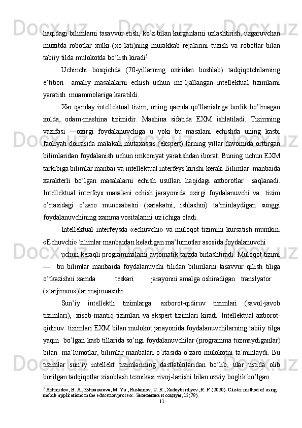 haqidagi bilimlarni tasavvur etish, ko’z bilan kurganlarni uzlashtirish, uzgaruvchan
muxitda   robotlar   xulki   (xo-lati)ning   murakkab   rejalarini   tuzish   va   robotlar   bilan
tabiiy tilda mulokotda bo’lish kiradi 5
.  
Uchinchi   bosqichda   (70-yillarning   oxiridan   boshlab)   tadqiqotchilarning
e’tibori     amaliy   masalalarni   echish   uchun   mo’ljallangan   intellektual   tizimlarni
yaratish  muammolariga karatildi.  
Xar  qanday  intellektual  tizim,  uning qaerda  qo’llanishiga  borlik bo’lmagan
xolda,   odam-mashina   tizimidir.   Mashina   sifatida   EXM   ishlatiladi.   Tizimning
vazifasi   —oxirgi   foydalanuvchiga   u   yoki   bu   masalani   echishda   uning   kasbi
faoliyati doirasida malakali mutaxassis (ekspert) larning yillar davomida orttirgan
bilimlaridan foydalanish uchun imkoniyat yaratishdan iborat. Buning uchun EXM
tarkibiga bilimlar manbai va intellektual interfeys kirishi kerak. Bilimlar  manbaida
xarakterli   bo’lgan   masalalarni   echish   usullari   haqidagi   axborotlar     saqlanadi.
Intellektual   interfeys   masalani   echish   jarayonida   oxirgi   foydalanuvchi   va     tizim
o’rtasidagi   o’zaro   munosabatni   (xarakatni,   ishlashni)   ta’minlaydigan   sunggi
foydalanuvchining xamma vositalarini uz ichiga oladi.  
Intellektual   interfeysda   «echuvchi»   va   muloqot   tizimini   kursatish   mumkin.
«Echuvchi» bilimlar manbaidan keladigan ma’lumotlar asosida foydalanuvchi  
uchun keraqli programmalarni avtomatik tarzda birlashtiradi. Muloqot tizimi
—     bu   bilimlar   manbaida   foydalanuvchi   tilidan   bilimlarni   tasavvur   qilish   tiliga
o’tkazishni xamda  teskari  jarayonni amalga oshiradigan  translyator
(«tarjimon»)lar majmuasidir.  
Sun’iy   intellektli   tizimlarga:   axborot-qidiruv   tizimlari   (savol-javob
tizimlari),   xisob-mantiq tizimlari va ekspert  tizimlari kiradi. Intellektual axborot-
qidiruv  tizimlari EXM bilan mulokot jarayonida foydalanuvchilarning tabiiy tilga
yaqin  bo’lgan kasb tillarida so’ngi foydalanuvchilar (programma tuzmaydiganlar)
bilan   ma’lumotlar, bilimlar manbalari o’rtasida o’zaro mulokotni ta’minlaydi. Bu
tizimlar   sun’iy   intellekt   tizimlarining   dastlabkilaridan   bo’lib,   ular   ustida   olib
borilgan tadqiqotlar xisoblash texnikasi rivoj-lanishi bilan uzviy boglik bo’lgan.  
5
 Akhmedov, B. A., Eshnazarova, M. Yu., Rustamov, U. R., Xudoyberdiyev, R. F. (2020). Cluster method of using 
mobile applications in the education process.  Экономика   и   социум , 12(79).  
11 