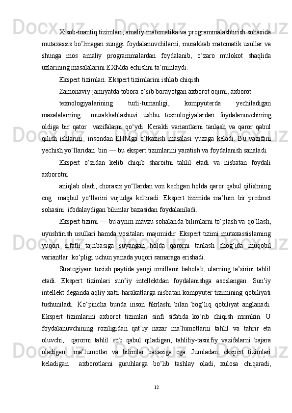 Xisob-mantiq tizimlari, amaliy matematika va programmalashtirish sohasida
mutaxassis bo’lmagan sunggi  foydalanuvchilarni, murakkab matematik usullar va
shunga   mos   amaliy   programmalardan   foydalanib,   o’zaro   mulokot   shaqlida
uzlarining masalalarini EXMda echishni ta’minlaydi.  
Ekspert tizimlari. Ekspert tizimlarini ishlab chiqish.  
Zamonaviy jamiyatda tobora o‘sib borayotgan axborot oqimi, axborot  
texnologiyalarining   turli-tumanligi,   kompyuterda   yechiladigan
masalalarning     murakkablashuvi   ushbu   texnologiyalardan   foydalanuvchining
oldiga   bir   qator     vazifalarni   qo‘ydi.   Kerakli   variantlarni   tanlash   va   qaror   qabul
qilish   ishlarini     insondan   EHMga   o‘tkazish   masalasi   yuzaga   keladi.   Bu   vazifani
yechish yo‘llaridan  biri — bu ekspert tizimlarini yaratish va foydalanish sanaladi.
Ekspert   o‘zidan   kelib   chiqib   sharoitni   tahlil   etadi   va   nisbatan   foydali
axborotni  
aniqlab oladi, chorasiz yo‘llardan voz kechgan holda qaror qabul qilishning
eng     maqbul   yo‘llarini   vujudga   keltiradi.   Ekspert   tizimida   ma’lum   bir   predmet
sohasini  ifodalaydigan bilimlar bazasidan foydalaniladi.   
Ekspert tizimi — bu ayrim mavzu sohalarida bilimlarni to‘plash va qo‘llash,
uyushtirish   usullari   hamda   vositalari   majmuidir.   Ekspert   tizimi   mutaxassislarning
yuqori   sifatli   tajribasiga   suyangan   holda   qarorni   tanlash   chog‘ida   muqobil
variantlar  ko‘pligi uchun yanada yuqori samaraga erishadi.   
Strategiyani   tuzish   paytida   yangi   omillarni   baholab,   ularning   ta’sirini   tahlil
etadi.   Ekspert   tizimlari   sun’iy   intellektdan   foydalanishga   asoslangan.   Sun’iy
intellekt deganda aqliy xatti-harakatlarga nisbatan kompyuter tizimining qobiliyati
tushuniladi.   Ko‘pincha   bunda   inson   fikrlashi   bilan   bog‘liq   qobiliyat   anglanadi.
Ekspert   tizimlarini   axborot   tizimlari   sinfi   sifatida   ko‘rib   chiqish   mumkin.   U
foydalanuvchining   roziligidan   qat’iy   nazar   ma’lumotlarni   tahlil   va   tahrir   eta
oluvchi,     qarorni   tahlil   etib   qabul   qiladigan,   tahliliy-tasnifiy   vazifalarni   bajara
oladigan     ma’lumotlar   va   bilimlar   bazasiga   ega.   Jumladan,   ekspert   tizimlari
keladigan     axborotlarni   guruhlarga   bo‘lib   tashlay   oladi,   xulosa   chiqaradi,
12 