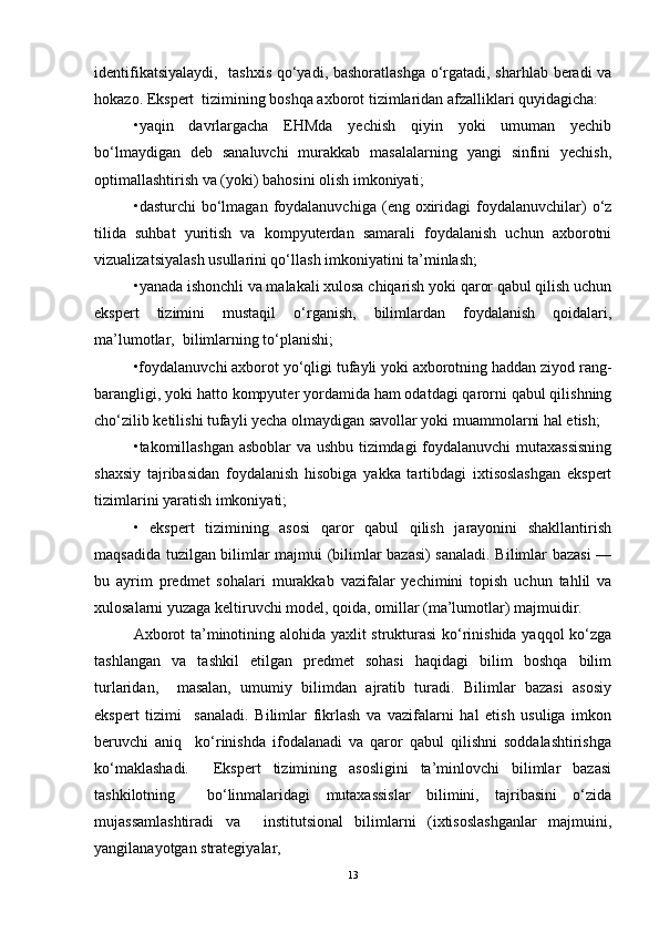 identifikatsiyalaydi,   tashxis qo‘yadi, bashoratlashga o‘rgatadi, sharhlab beradi va
hokazo. Ekspert  tizimining boshqa axborot tizimlaridan afzalliklari quyidagicha:  
•yaqin   davrlargacha   EHMda   yechish   qiyin   yoki   umuman   yechib
bo‘lmaydigan   deb   sanaluvchi   murakkab   masalalarning   yangi   sinfini   yechish,
optimallashtirish va (yoki) bahosini olish imkoniyati;   
•dasturchi  bo‘lmagan   foydalanuvchiga   (eng  oxiridagi  foydalanuvchilar)  o‘z
tilida   suhbat   yuritish   va   kompyuterdan   samarali   foydalanish   uchun   axborotni
vizualizatsiyalash usullarini qo‘llash imkoniyatini ta’minlash;   
•yanada ishonchli va malakali xulosa chiqarish yoki qaror qabul qilish uchun
ekspert   tizimini   mustaqil   o‘rganish,   bilimlardan   foydalanish   qoidalari,
ma’lumotlar,  bilimlarning to‘planishi;   
•foydalanuvchi axborot yo‘qligi tufayli yoki axborotning haddan ziyod rang-
barangligi, yoki hatto kompyuter yordamida ham odatdagi qarorni qabul qilishning
cho‘zilib ketilishi tufayli yecha olmaydigan savollar yoki muammolarni hal etish;  
•takomillashgan asboblar  va ushbu tizimdagi foydalanuvchi mutaxassisning
shaxsiy   tajribasidan   foydalanish   hisobiga   yakka   tartibdagi   ixtisoslashgan   ekspert
tizimlarini yaratish imkoniyati;   
•   ekspert   tizimining   asosi   qaror   qabul   qilish   jarayonini   shakllantirish
maqsadida tuzilgan bilimlar majmui (bilimlar bazasi) sanaladi. Bilimlar bazasi —
bu   ayrim   predmet   sohalari   murakkab   vazifalar   yechimini   topish   uchun   tahlil   va
xulosalarni yuzaga keltiruvchi model, qoida, omillar (ma’lumotlar) majmuidir.  
Axborot ta’minotining alohida yaxlit strukturasi  ko‘rinishida yaqqol ko‘zga
tashlangan   va   tashkil   etilgan   predmet   sohasi   haqidagi   bilim   boshqa   bilim
turlaridan,     masalan,   umumiy   bilimdan   ajratib   turadi.   Bilimlar   bazasi   asosiy
ekspert   tizimi     sanaladi.   Bilimlar   fikrlash   va   vazifalarni   hal   etish   usuliga   imkon
beruvchi   aniq     ko‘rinishda   ifodalanadi   va   qaror   qabul   qilishni   soddalashtirishga
ko‘maklashadi.     Ekspert   tizimining   asosligini   ta’minlovchi   bilimlar   bazasi
tashkilotning     bo‘linmalaridagi   mutaxassislar   bilimini,   tajribasini   o‘zida
mujassamlashtiradi   va     institutsional   bilimlarni   (ixtisoslashganlar   majmuini,
yangilanayotgan strategiyalar,   	 
13 