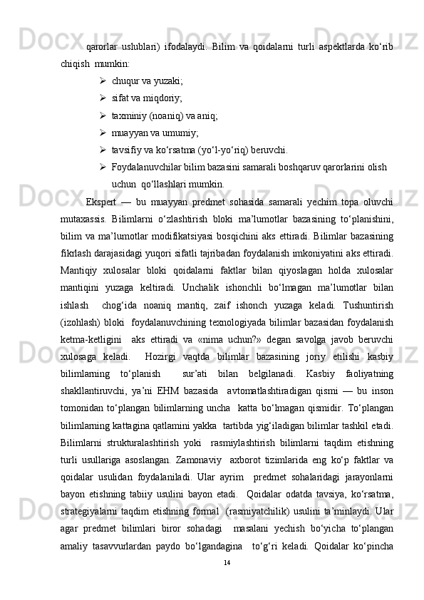 qarorlar   uslublari)   ifodalaydi.   Bilim   va   qoidalarni   turli   aspektlarda   ko‘rib
chiqish  mumkin:   
 chuqur va yuzaki;   
 sifat va miqdoriy;   
 taxminiy (noaniq) va aniq;   
 muayyan va umumiy;   
 tavsifiy va ko‘rsatma (yo‘l-yo‘riq) beruvchi.   
 Foydalanuvchilar bilim bazasini samarali boshqaruv qarorlarini olish 
uchun  qo‘llashlari mumkin.   
Ekspert   —   bu   muayyan   predmet   sohasida   samarali   yechim   topa   oluvchi
mutaxassis.   Bilimlarni   o‘zlashtirish   bloki   ma’lumotlar   bazasining   to‘planishini,
bilim   va   ma’lumotlar   modifikatsiyasi   bosqichini   aks   ettiradi.   Bilimlar   bazasining
fikrlash darajasidagi yuqori sifatli tajribadan foydalanish imkoniyatini aks ettiradi.
Mantiqiy   xulosalar   bloki   qoidalarni   faktlar   bilan   qiyoslagan   holda   xulosalar
mantiqini   yuzaga   keltiradi.   Unchalik   ishonchli   bo‘lmagan   ma’lumotlar   bilan
ishlash     chog‘ida   noaniq   mantiq,   zaif   ishonch   yuzaga   keladi.   Tushuntirish
(izohlash)  bloki    foydalanuvchining texnologiyada bilimlar bazasidan foydalanish
ketma-ketligini     aks   ettiradi   va   «nima   uchun?»   degan   savolga   javob   beruvchi
xulosaga   keladi.     Hozirgi   vaqtda   bilimlar   bazasining   joriy   etilishi   kasbiy
bilimlarning   to‘planish     sur’ati   bilan   belgilanadi.   Kasbiy   faoliyatning
shakllantiruvchi,   ya’ni   EHM   bazasida     avtomatlashtiradigan   qismi   —   bu   inson
tomonidan   to‘plangan   bilimlarning   uncha     katta   bo‘lmagan   qismidir.   To‘plangan
bilimlarning kattagina qatlamini yakka  tartibda yig‘iladigan bilimlar tashkil etadi.
Bilimlarni   strukturalashtirish   yoki     rasmiylashtirish   bilimlarni   taqdim   etishning
turli   usullariga   asoslangan.   Zamonaviy     axborot   tizimlarida   eng   ko‘p   faktlar   va
qoidalar   usulidan   foydalaniladi.   Ular   ayrim     predmet   sohalaridagi   jarayonlarni
bayon   etishning   tabiiy   usulini   bayon   etadi.     Qoidalar   odatda   tavsiya,   ko‘rsatma,
strategiyalarni  taqdim   etishning  formal     (rasmiyatchilik)  usulini  ta’minlaydi. Ular
agar   predmet   bilimlari   biror   sohadagi     masalani   yechish   bo‘yicha   to‘plangan
amaliy   tasavvurlardan   paydo   bo‘lgandagina     to‘g‘ri   keladi.   Qoidalar   ko‘pincha
14 