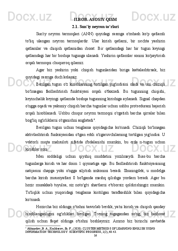II.BOB. ASOSIY QISM
2.1. Sun’iy neyron to‘rlari
Sun'iy   neyron   tarmoqlari   (ANN)   quyidagi   rasmga   o'xshash   ko'p   qatlamli
to'liq   ulangan   neyron   tarmoqlardir.   Ular   kirish   qatlami,   bir   nechta   yashirin
qatlamlar   va   chiqish   qatlamidan   iborat.   Bir   qatlamdagi   har   bir   tugun   keyingi
qatlamdagi har bir boshqa tugunga ulanadi. Yashirin qatlamlar sonini ko'paytirish
orqali tarmoqni chuqurroq qilamiz. 
Agar   biz   yashirin   yoki   chiqish   tugunlaridan   biriga   kattalashtirsak,   biz
quyidagi rasmga duch kelamiz. 
Berilgan   tugun   o'z   kirishlarining   tortilgan   yig'indisini   oladi   va   uni   chiziqli
bo'lmagan   faollashtirish   funktsiyasi   orqali   o'tkazadi.   Bu   tugunning   chiqishi,
keyinchalik keyingi qatlamda boshqa tugunning kirishiga aylanadi. Signal chapdan
o'ngga oqadi va yakuniy chiqish barcha tugunlar uchun ushbu protsedurani bajarish
orqali   hisoblanadi.   Ushbu   chuqur   neyron   tarmoqni   o'rgatish   barcha   qirralar   bilan
bog'liq og'irliklarni o'rganishni anglatadi 6
. 
Berilgan   tugun   uchun   tenglama   quyidagicha   ko'rinadi.   Chiziqli   bo'lmagan
aktivlashtirish funksiyasidan  o'tgan erkli  o'zgaruvchilarning tortilgan yig'indisi.  U
vektorli   nuqta   mahsuloti   sifatida   ifodalanishi   mumkin,   bu   erda   n-tugun   uchun
kirishlar soni. 
Men   soddaligi   uchun   qiyshiq   muddatini   yozilmaydi.   Bias-bu   barcha
tugunlarga   kirish   va   har   doim   1   qiymatiga   ega.   Bu   faollashtirish   funktsiyasining
natijasini   chapga   yoki   o'ngga   siljitish   imkonini   beradi.   Shuningdek,   u   modelga
barcha   kirish   xususiyatlari   0   bo'lganda   mashq   qilishga   yordam   beradi.   Agar   bu
hozir   murakkab   tuyulsa,   siz   noto'g'ri   shartlarni   e'tiborsiz   qoldirishingiz   mumkin.
To'liqlik   uchun   yuqoridagi   tenglama   kiritilgan   tarafkashlik   bilan   quyidagicha
ko'rinadi. 
Hozircha biz oldinga o'tishni tasvirlab berdik, ya'ni kirish va chiqish qanday
hisoblanganligini   og'irliklari   berilgan.   Trening   tugagandan   so'ng,   biz   bashorat
qilish   uchun   faqat   oldinga   o'tishni   boshlaymiz.   Ammo   biz   birinchi   navbatda
6
 Akhmedov, B. A., Kuchkarov, Sh. F., (2020). CLUSTER METHODS OF LEARNING ENGLISH USING 
INFORMATION TECHNOLOGY. SCIENTIFIC PROGRESS, 1(2), 40-43.  
16 