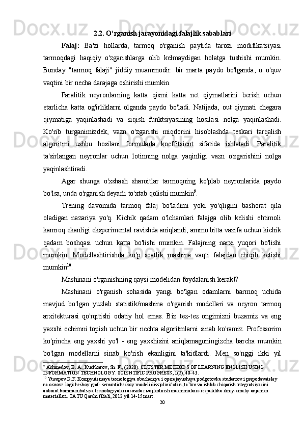 2.2. O‘rganish jarayonidagi falajlik sabablari
Falaj:   Ba'zi   hollarda,   tarmoq   o'rganish   paytida   tarozi   modifikatsiyasi
tarmoqdagi   haqiqiy   o'zgarishlarga   olib   kelmaydigan   holatga   tushishi   mumkin.
Bunday   "tarmoq   falaji"   jiddiy   muammodir:   bir   marta   paydo   bo'lganda,   u   o'quv
vaqtini bir necha darajaga oshirishi mumkin. 
Paralitik   neyronlarning   katta   qismi   katta   net   qiymatlarini   berish   uchun
etarlicha   katta   og'irliklarni   olganda   paydo   bo'ladi.   Natijada,   out   qiymati   chegara
qiymatiga   yaqinlashadi   va   siqish   funktsiyasining   hosilasi   nolga   yaqinlashadi.
Ko'rib   turganimizdek,   vazn   o'zgarishi   miqdorini   hisoblashda   teskari   tarqalish
algoritmi   ushbu   hosilani   formulada   koeffitsient   sifatida   ishlatadi.   Paralitik
ta'sirlangan   neyronlar   uchun   lotinning   nolga   yaqinligi   vazn   o'zgarishini   nolga
yaqinlashtiradi. 
Agar   shunga   o'xshash   sharoitlar   tarmoqning   ko'plab   neyronlarida   paydo
bo'lsa, unda o'rganish deyarli to'xtab qolishi mumkin 9
. 
Trening   davomida   tarmoq   falaj   bo'ladimi   yoki   yo'qligini   bashorat   qila
oladigan   nazariya   yo'q.   Kichik   qadam   o'lchamlari   falajga   olib   kelishi   ehtimoli
kamroq ekanligi eksperimental ravishda aniqlandi, ammo bitta vazifa uchun kichik
qadam   boshqasi   uchun   katta   bo'lishi   mumkin.   Falajning   narxi   yuqori   bo'lishi
mumkin.   Modellashtirishda   ko'p   soatlik   mashina   vaqti   falajdan   chiqib   ketishi
mumkin 10
.
Mashinani o'rganishning qaysi modelidan foydalanish kerak!?
Mashinani   o'rganish   sohasida   yangi   bo'lgan   odamlarni   barmoq   uchida
mavjud   bo'lgan   yuzlab   statistik/mashina   o'rganish   modellari   va   neyron   tarmoq
arxitekturasi   qo'rqitishi   odatiy   hol   emas.   Biz   tez-tez   ongimizni   buzamiz   va   eng
yaxshi  echimni  topish uchun bir  nechta algoritmlarni sinab ko'ramiz. Professorim
ko'pincha   eng   yaxshi   yo'l   -   eng   yaxshisini   aniqlamaguningizcha   barcha   mumkin
bo'lgan   modellarni   sinab   ko'rish   ekanligini   ta'kidlardi.   Men   so'nggi   ikki   yil
9
 Akhmedov, B. A., Kuchkarov, Sh. F., (2020). CLUSTER METHODS OF LEARNING ENGLISH USING 
INFORMATION TECHNOLOGY. SCIENTIFIC PROGRESS, 1(2), 40-43.  
10
 Yusupov D.F. Kompyuternaya texnologiya obucheniya i operejayushaya podgotovka studentov i prepodavateley 
na osnove logicheskoy graf- semanticheskoy modeli dissiplini/ «fan, ta’lim va ishlab chiqarish integratsiyasini 
axborot kommunikatsiya texnologiyalari asosida rivojlantirish muammolari» respublika ilmiy-amaliy anjuman 
materiallari.  TATU Qarshi filiali, 2012 yil 14-15 mart.
20 