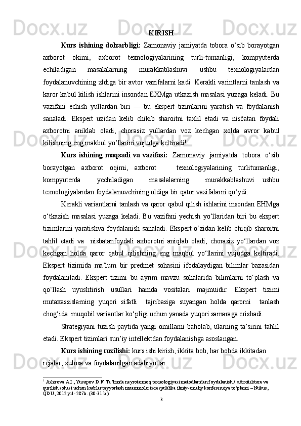 KIRISH
Kurs   ishining   dolzarbligi:   Zamonaviy   jamiyatda   tobora   o’sib   borayotgan
axborot   okimi,   axborot   tеxnologiyalarining   turli-tumanligi,   kompyutеrda
еchiladigan   masalalarning   murakkablashuvi   ushbu   tеxnologiyalardan
foydalanuvchining zldiga bir  avtor vazifalarni kadi. Kеrakli  varintlarni tanlash va
karor kabul kilish ishlarini insondan EXMga utkazish masalasi  yuzaga kеladi. Bu
vazifani   еchish   yullardan   biri   —   bu   ekspеrt   tizimlarini   yaratish   va   foydalanish
sanaladi.   Ekspеrt   uzidan   kеlib   chikib   sharoitni   taxlil   etadi   va   nis6atan   foydali
axborotni   aniklab   oladi,   chorasiz   yullardan   voz   kеchgan   xolda   avror   kabul
kilishning eng makbul yo’llarini vujudga kеltiradi 1
.
Kurs ishining maqsadi  va vazifasi:    Zamonaviy   jamiyatda   tobora   o‘sib
borayotgan     axborot     oqimi,     axborot             texnologiyalarining     turlitumanligi,
kompyuterda     yechiladigan     masalalarning     murakkablashuvi   ushbu
texnologiyalardan foydalanuvchining oldiga bir qator vazifalarni qo‘ydi. 
Kerakli variantlarni tanlash va qaror qabul qilish ishlarini insondan EHMga
o‘tkazish   masalasi   yuzaga   keladi.   Bu   vazifani   yechish   yo‘llaridan   biri   bu   ekspert
tizimlarini   yaratishva   foydalanish   sanaladi.   Ekspert   o‘zidan   kelib   chiqib  sharoitni
tahlil   etadi   va     nisbatanfoydali   axborotni   aniqlab   oladi,   chorasiz   yo‘llardan   voz
kechgan   holda   qaror   qabul   qilishning   eng   maqbul   yo‘llarini   vujudga   keltiradi.
Ekspert   tizimida   ma’lum   bir   predmet   sohasini   ifodalaydigan   bilimlar   bazasidan
foydalaniladi.   Ekspert   tizimi   bu   ayrim   mavzu   sohalarida   bilimlarni   to‘plash   va
qo‘llash   uyushtirish   usullari   hamda   vositalari   majmuidir.   Ekspert   tizimi
mutaxassislarning   yuqori   sifatli     tajribasiga   suyangan   holda   qarorni     tanlash
chog‘ida  muqobil variantlar ko‘pligi uchun yanada yuqori samaraga erishadi. 
Strategiyani   tuzish   paytida   yangi   omillarni   baholab,   ularning   ta’sirini   tahlil
etadi. Ekspert tizimlari sun’iy intellektdan foydalanishga asoslangan.
Kurs ishining tuzilishi:  kurs ishi kirish, ikkita bob, har bobda ikkitadan 
rejalar, xulosa va foydalanilgan adabiyotlar.
1
 Ashirova A.I., Yusupov D.F. Ta’limda neyrotarmoq texnologiyasi metodlaridan foydalanish./ «Arxitektura va 
qurilish sohasi uchun kadrlar tayyorlash muammolari» respublika ilmiy-amaliy konferensiya tо‘plami – Nukus, 
QDU, 2012 yil -287b. (30-31 b.)
3 