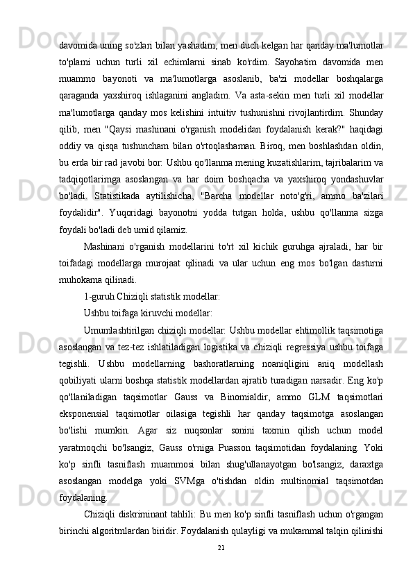 davomida uning so'zlari bilan yashadim, men duch kelgan har qanday ma'lumotlar
to'plami   uchun   turli   xil   echimlarni   sinab   ko'rdim.   Sayohatim   davomida   men
muammo   bayonoti   va   ma'lumotlarga   asoslanib,   ba'zi   modellar   boshqalarga
qaraganda   yaxshiroq   ishlaganini   angladim.   Va   asta-sekin   men   turli   xil   modellar
ma'lumotlarga   qanday   mos   kelishini   intuitiv   tushunishni   rivojlantirdim.   Shunday
qilib,   men   "Qaysi   mashinani   o'rganish   modelidan   foydalanish   kerak?"   haqidagi
oddiy   va   qisqa   tushuncham   bilan   o'rtoqlashaman.   Biroq,   men   boshlashdan   oldin,
bu erda bir rad javobi bor: Ushbu qo'llanma mening kuzatishlarim, tajribalarim va
tadqiqotlarimga   asoslangan   va   har   doim   boshqacha   va   yaxshiroq   yondashuvlar
bo'ladi.   Statistikada   aytilishicha,   "Barcha   modellar   noto'g'ri,   ammo   ba'zilari
foydalidir".   Yuqoridagi   bayonotni   yodda   tutgan   holda,   ushbu   qo'llanma   sizga
foydali bo'ladi deb umid qilamiz.
Mashinani   o'rganish   modellarini   to'rt   xil   kichik   guruhga   ajraladi,   har   bir
toifadagi   modellarga   murojaat   qilinadi   va   ular   uchun   eng   mos   bo'lgan   dasturni
muhokama qilinadi.
1-guruh Chiziqli statistik modellar:
Ushbu toifaga kiruvchi modellar:
Umumlashtirilgan chiziqli modellar: Ushbu modellar ehtimollik taqsimotiga
asoslangan   va   tez-tez   ishlatiladigan   logistika   va   chiziqli   regressiya   ushbu   toifaga
tegishli.   Ushbu   modellarning   bashoratlarning   noaniqligini   aniq   modellash
qobiliyati  ularni  boshqa  statistik   modellardan  ajratib turadigan narsadir.  Eng  ko'p
qo'llaniladigan   taqsimotlar   Gauss   va   Binomialdir,   ammo   GLM   taqsimotlari
eksponensial   taqsimotlar   oilasiga   tegishli   har   qanday   taqsimotga   asoslangan
bo'lishi   mumkin.   Agar   siz   nuqsonlar   sonini   taxmin   qilish   uchun   model
yaratmoqchi   bo'lsangiz,   Gauss   o'rniga   Puasson   taqsimotidan   foydalaning.   Yoki
ko'p   sinfli   tasniflash   muammosi   bilan   shug'ullanayotgan   bo'lsangiz,   daraxtga
asoslangan   modelga   yoki   SVMga   o'tishdan   oldin   multinomial   taqsimotdan
foydalaning.
Chiziqli   diskriminant   tahlili:  Bu  men  ko'p sinfli   tasniflash  uchun o'rgangan
birinchi algoritmlardan biridir. Foydalanish qulayligi va mukammal talqin qilinishi
21 
