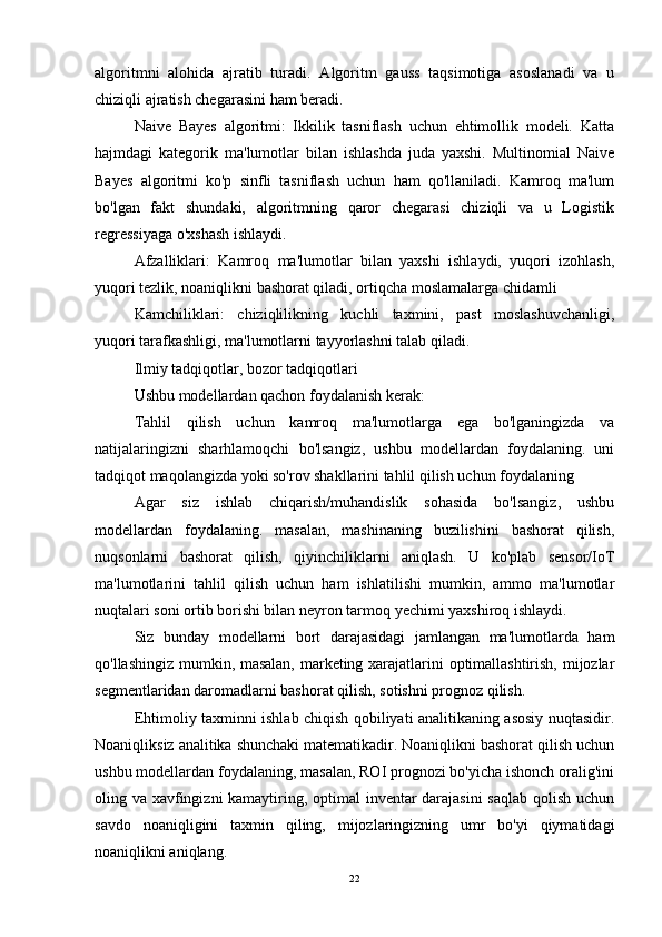 algoritmni   alohida   ajratib   turadi.   Algoritm   gauss   taqsimotiga   asoslanadi   va   u
chiziqli ajratish chegarasini ham beradi.
Naive   Bayes   algoritmi:   Ikkilik   tasniflash   uchun   ehtimollik   modeli.   Katta
hajmdagi   kategorik   ma'lumotlar   bilan   ishlashda   juda   yaxshi.   Multinomial   Naive
Bayes   algoritmi   ko'p   sinfli   tasniflash   uchun   ham   qo'llaniladi.   Kamroq   ma'lum
bo'lgan   fakt   shundaki,   algoritmning   qaror   chegarasi   chiziqli   va   u   Logistik
regressiyaga o'xshash ishlaydi.
Afzalliklari:   Kamroq   ma'lumotlar   bilan   yaxshi   ishlaydi,   yuqori   izohlash,
yuqori tezlik, noaniqlikni bashorat qiladi, ortiqcha moslamalarga chidamli
Kamchiliklari:   chiziqlilikning   kuchli   taxmini,   past   moslashuvchanligi,
yuqori tarafkashligi, ma'lumotlarni tayyorlashni talab qiladi.
Ilmiy tadqiqotlar, bozor tadqiqotlari
Ushbu modellardan qachon foydalanish kerak:
Tahlil   qilish   uchun   kamroq   ma'lumotlarga   ega   bo'lganingizda   va
natijalaringizni   sharhlamoqchi   bo'lsangiz,   ushbu   modellardan   foydalaning.   uni
tadqiqot maqolangizda yoki so'rov shakllarini tahlil qilish uchun foydalaning
Agar   siz   ishlab   chiqarish/muhandislik   sohasida   bo'lsangiz,   ushbu
modellardan   foydalaning.   masalan,   mashinaning   buzilishini   bashorat   qilish,
nuqsonlarni   bashorat   qilish,   qiyinchiliklarni   aniqlash.   U   ko'plab   sensor/IoT
ma'lumotlarini   tahlil   qilish   uchun   ham   ishlatilishi   mumkin,   ammo   ma'lumotlar
nuqtalari soni ortib borishi bilan neyron tarmoq yechimi yaxshiroq ishlaydi.
Siz   bunday   modellarni   bort   darajasidagi   jamlangan   ma'lumotlarda   ham
qo'llashingiz mumkin, masalan, marketing xarajatlarini optimallashtirish, mijozlar
segmentlaridan daromadlarni bashorat qilish, sotishni prognoz qilish.
Ehtimoliy taxminni ishlab chiqish qobiliyati analitikaning asosiy nuqtasidir.
Noaniqliksiz analitika shunchaki matematikadir. Noaniqlikni bashorat qilish uchun
ushbu modellardan foydalaning, masalan, ROI prognozi bo'yicha ishonch oralig'ini
oling va xavfingizni  kamaytiring, optimal inventar darajasini  saqlab qolish uchun
savdo   noaniqligini   taxmin   qiling,   mijozlaringizning   umr   bo'yi   qiymatidagi
noaniqlikni aniqlang.
22 