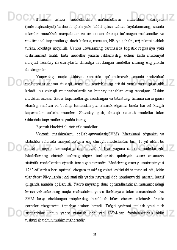 Iltimos,   ushbu   modellardan   ma'lumotlarni   individual   darajada
(mikroiqtisodiyot)   bashorat   qilish   yoki   tahlil   qilish   uchun   foydalanmang,   chunki
odamlar   murakkab   mavjudotlar   va   siz   asosan   chiziqli   bo'lmagan   ma'lumotlar   va
multimodal taqsimotlarga duch kelasiz, masalan, HR yo'qolishi, mijozlarni ushlab
turish,   kreditga   moyillik.   Ushbu   ilovalarning   barchasida   logistik   regressiya   yoki
diskriminant   tahlili   kabi   modellar   yaxshi   ishlamasligi   uchun   katta   imkoniyat
mavjud.   Bunday   stsenariylarda   daraxtga   asoslangan   modellar   sizning   eng   yaxshi
do'stingizdir
Yuqoridagi   nuqta   tibbiyot   sohasida   qo'llanilmaydi,   chunki   individual
ma'lumotlar   asosan   chiziqli,   masalan.   semizlikning   ortishi   yurak   xastaligiga   olib
keladi,   bu   chiziqli   munosabatlardir   va   bunday   naqshlar   keng   tarqalgan.   Ushbu
modellar asosan Gauss taqsimotlariga asoslangan va tabiatdagi hamma narsa gauss
ekanligi   ma'lum   va   boshqa   tomondan   pul   ishtirok   etganda   bizda   har   xil   kulgili
taqsimotlar   bo'lishi   mumkin.   Shunday   qilib,   chiziqli   statistik   modellar   bilan
ishlashda taqsimotlarni yodda tuting
2-guruh Nochiziqli statistik modellar:
Vektorli   mashinalarni   qo'llab-quvvatlash(SVM):   Mashinani   o'rganish   va
statistika   sohasida   mavjud   bo'lgan   eng   chiroyli   modellardan   biri.   10   yil   oldin   bu
modellar   neyron   tarmoqlarga   raqobatdosh   bo'lgan   yagona   statistik   modellar   edi.
Modellarning   chiziqli   bo'lmaganligini   boshqarish   qobiliyati   ularni   an'anaviy
statistik   modellardan   ajratib   turadigan   narsadir.   Modelning   asosiy   kontseptsiyasi
1960-yillardan beri optimal chegara tasniflagichlari ko'rinishida mavjud edi, lekin
ular faqat 90-yillarda ikki statistik yadro nayrangi deb nomlanuvchi narsani kashf
qilganda amalda qo'llanildi. Yadro nayrangi dual optimallashtirish muammosidagi
kirish   vektorlarining   nuqta   mahsulotini   yadro   funktsiyasi   bilan   almashtiradi.   Bu
SVM   larga   cheklangan   miqdordagi   hisoblash   bilan   cheksiz   o'lchovli   fazoda
qarorlar   chegarasini   topishga   imkon   beradi.   To'g'ri   yadroni   tanlash   yoki   turli
stsenariylar   uchun   yadro   yaratish   qobiliyati   SVM-dan   foydalanishdan   oldin
tushunish uchun muhim mahoratdir.
23 
