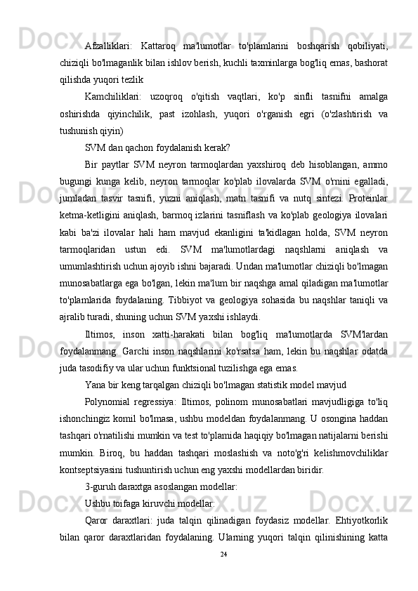 Afzalliklari:   Kattaroq   ma'lumotlar   to'plamlarini   boshqarish   qobiliyati,
chiziqli bo'lmaganlik bilan ishlov berish, kuchli taxminlarga bog'liq emas, bashorat
qilishda yuqori tezlik
Kamchiliklari:   uzoqroq   o'qitish   vaqtlari,   ko'p   sinfli   tasnifni   amalga
oshirishda   qiyinchilik,   past   izohlash,   yuqori   o'rganish   egri   (o'zlashtirish   va
tushunish qiyin)
SVM dan qachon foydalanish kerak?
Bir   paytlar   SVM   neyron   tarmoqlardan   yaxshiroq   deb   hisoblangan,   ammo
bugungi   kunga   kelib,   neyron   tarmoqlar   ko'plab   ilovalarda   SVM   o'rnini   egalladi,
jumladan   tasvir   tasnifi,   yuzni   aniqlash,   matn   tasnifi   va   nutq   sintezi.   Proteinlar
ketma-ketligini  aniqlash,   barmoq  izlarini  tasniflash   va  ko'plab  geologiya   ilovalari
kabi   ba'zi   ilovalar   hali   ham   mavjud   ekanligini   ta'kidlagan   holda,   SVM   neyron
tarmoqlaridan   ustun   edi.   SVM   ma'lumotlardagi   naqshlarni   aniqlash   va
umumlashtirish uchun ajoyib ishni bajaradi. Undan ma'lumotlar chiziqli bo'lmagan
munosabatlarga ega bo'lgan, lekin ma'lum bir naqshga amal qiladigan ma'lumotlar
to'plamlarida   foydalaning.   Tibbiyot   va   geologiya   sohasida   bu   naqshlar   taniqli   va
ajralib turadi, shuning uchun SVM yaxshi ishlaydi.
Iltimos,   inson   xatti-harakati   bilan   bog'liq   ma'lumotlarda   SVM'lardan
foydalanmang.   Garchi   inson   naqshlarini   ko'rsatsa   ham,   lekin   bu   naqshlar   odatda
juda tasodifiy va ular uchun funktsional tuzilishga ega emas.
Yana bir keng tarqalgan chiziqli bo'lmagan statistik model mavjud
Polynomial   regressiya:   Iltimos,   polinom   munosabatlari   mavjudligiga   to'liq
ishonchingiz komil bo'lmasa, ushbu modeldan foydalanmang. U osongina haddan
tashqari o'rnatilishi mumkin va test to'plamida haqiqiy bo'lmagan natijalarni berishi
mumkin.   Biroq,   bu   haddan   tashqari   moslashish   va   noto'g'ri   kelishmovchiliklar
kontseptsiyasini tushuntirish uchun eng yaxshi modellardan biridir.
3-guruh daraxtga asoslangan modellar:
Ushbu toifaga kiruvchi modellar:
Qaror   daraxtlari:   juda   talqin   qilinadigan   foydasiz   modellar.   Ehtiyotkorlik
bilan   qaror   daraxtlaridan   foydalaning.   Ularning   yuqori   talqin   qilinishining   katta
24 