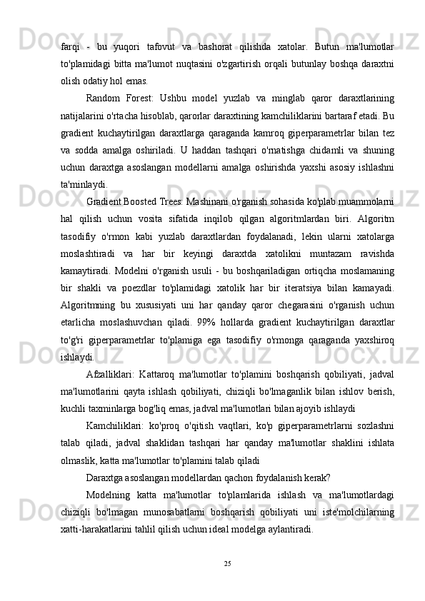 farqi   -   bu   yuqori   tafovut   va   bashorat   qilishda   xatolar.   Butun   ma'lumotlar
to'plamidagi   bitta  ma'lumot   nuqtasini  o'zgartirish  orqali   butunlay  boshqa   daraxtni
olish odatiy hol emas.
Random   Forest:   Ushbu   model   yuzlab   va   minglab   qaror   daraxtlarining
natijalarini o'rtacha hisoblab, qarorlar daraxtining kamchiliklarini bartaraf etadi. Bu
gradient   kuchaytirilgan   daraxtlarga   qaraganda   kamroq   giperparametrlar   bilan   tez
va   sodda   amalga   oshiriladi.   U   haddan   tashqari   o'rnatishga   chidamli   va   shuning
uchun   daraxtga   asoslangan   modellarni   amalga   oshirishda   yaxshi   asosiy   ishlashni
ta'minlaydi.
Gradient Boosted Trees: Mashinani o'rganish sohasida ko'plab muammolarni
hal   qilish   uchun   vosita   sifatida   inqilob   qilgan   algoritmlardan   biri.   Algoritm
tasodifiy   o'rmon   kabi   yuzlab   daraxtlardan   foydalanadi,   lekin   ularni   xatolarga
moslashtiradi   va   har   bir   keyingi   daraxtda   xatolikni   muntazam   ravishda
kamaytiradi.   Modelni   o'rganish   usuli   -   bu   boshqariladigan   ortiqcha   moslamaning
bir   shakli   va   poezdlar   to'plamidagi   xatolik   har   bir   iteratsiya   bilan   kamayadi.
Algoritmning   bu   xususiyati   uni   har   qanday   qaror   chegarasini   o'rganish   uchun
etarlicha   moslashuvchan   qiladi.   99%   hollarda   gradient   kuchaytirilgan   daraxtlar
to'g'ri   giperparametrlar   to'plamiga   ega   tasodifiy   o'rmonga   qaraganda   yaxshiroq
ishlaydi.
Afzalliklari:   Kattaroq   ma'lumotlar   to'plamini   boshqarish   qobiliyati,   jadval
ma'lumotlarini   qayta   ishlash   qobiliyati,   chiziqli   bo'lmaganlik   bilan   ishlov   berish,
kuchli taxminlarga bog'liq emas, jadval ma'lumotlari bilan ajoyib ishlaydi
Kamchiliklari:   ko'proq   o'qitish   vaqtlari,   ko'p   giperparametrlarni   sozlashni
talab   qiladi,   jadval   shaklidan   tashqari   har   qanday   ma'lumotlar   shaklini   ishlata
olmaslik, katta ma'lumotlar to'plamini talab qiladi
Daraxtga asoslangan modellardan qachon foydalanish kerak?
Modelning   katta   ma'lumotlar   to'plamlarida   ishlash   va   ma'lumotlardagi
chiziqli   bo'lmagan   munosabatlarni   boshqarish   qobiliyati   uni   iste'molchilarning
xatti-harakatlarini tahlil qilish uchun ideal modelga aylantiradi.
25 