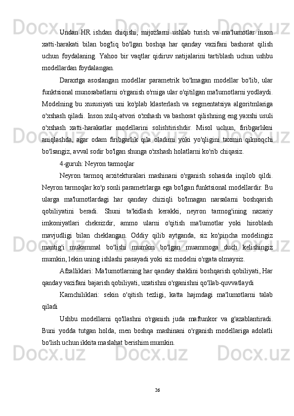 Undan   HR   ishdan   chiqishi,   mijozlarni   ushlab   turish   va   ma'lumotlar   inson
xatti-harakati   bilan   bog'liq   bo'lgan   boshqa   har   qanday   vazifani   bashorat   qilish
uchun   foydalaning.   Yahoo   bir   vaqtlar   qidiruv   natijalarini   tartiblash   uchun   ushbu
modellardan foydalangan.
Daraxtga   asoslangan   modellar   parametrik   bo'lmagan   modellar   bo'lib,   ular
funktsional munosabatlarni o'rganish o'rniga ular o'qitilgan ma'lumotlarni yodlaydi.
Modelning   bu   xususiyati   uni   ko'plab   klasterlash   va   segmentatsiya   algoritmlariga
o'xshash qiladi. Inson xulq-atvori o'xshash va bashorat qilishning eng yaxshi usuli
o'xshash   xatti-harakatlar   modellarini   solishtirishdir.   Misol   uchun,   firibgarlikni
aniqlashda,   agar   odam   firibgarlik   qila   oladimi   yoki   yo'qligini   taxmin   qilmoqchi
bo'lsangiz, avval sodir bo'lgan shunga o'xshash holatlarni ko'rib chiqasiz.
4-guruh: Neyron tarmoqlar
Neyron   tarmoq   arxitekturalari   mashinani   o'rganish   sohasida   inqilob   qildi.
Neyron tarmoqlar ko'p sonli parametrlarga ega bo'lgan funktsional modellardir. Bu
ularga   ma'lumotlardagi   har   qanday   chiziqli   bo'lmagan   narsalarni   boshqarish
qobiliyatini   beradi.   Shuni   ta'kidlash   kerakki,   neyron   tarmog'ining   nazariy
imkoniyatlari   cheksizdir,   ammo   ularni   o'qitish   ma'lumotlar   yoki   hisoblash
mavjudligi   bilan   cheklangan.   Oddiy   qilib   aytganda,   siz   ko'pincha   modelingiz
mantig'i   mukammal   bo'lishi   mumkin   bo'lgan   muammoga   duch   kelishingiz
mumkin, lekin uning ishlashi pasayadi yoki siz modelni o'rgata olmaysiz.
Afzalliklari: Ma'lumotlarning har qanday shaklini boshqarish qobiliyati, Har
qanday vazifani bajarish qobiliyati, uzatishni o'rganishni qo'llab-quvvatlaydi
Kamchiliklari:   sekin   o'qitish   tezligi,   katta   hajmdagi   ma'lumotlarni   talab
qiladi
Ushbu   modellarni   qo'llashni   o'rganish   juda   maftunkor   va   g'azablantiradi.
Buni   yodda   tutgan   holda,   men   boshqa   mashinani   o'rganish   modellariga   adolatli
bo'lish uchun ikkita maslahat berishim mumkin.
26 