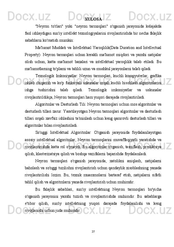 XULOSA
"Neyron   to'rlari"   yoki   "neyron   tarmoqlari"   o'rganish   jarayonida   kelajakda
faol ishlaydigan sun'iy intellekt texnologiyalarini rivojlantirishda bir necha falajlik
sabablarni ko'rsatish mumkin:
Ma'lumot Muddati va Intellektual Yaroqlilik(Data Duration and Intellectual
Property):  Neyron  tarmoqlari  uchun   kerakli  ma'lumot  miqdori   va  yaxshi  natijalar
olish   uchun,   katta   ma'lumot   bazalari   va   intellektual   yaroqlilik   talab   etiladi.   Bu
ma'lumotlarning to'plami va tahlili uzun va mushkul jarayonlarni talab qiladi.
Texnologik   Imkoniyatlar:   Neyron   tarmoqlari,   kuchli   kompyuterlar,   grafika
ishlab chiqarish va ko'p funksiyali uskunalar orqali kuchli hisoblash algoritmlarini
ishga   tushirishni   talab   qiladi.   Texnologik   imkoniyatlar   va   uskunalar
rivojlantirildikça, Neyron tarmoqlari ham yuqori darajada rivojlantiriladi.
Algoritmlar va Dasturlash Tili: Neyron tarmoqlari uchun mos algoritmlar va
dasturlash tillari zarur. Yaratilayotgan Neyron tarmoqlari algoritmlar va dasturlash
tillari orqali xavfsiz ishlashini ta'minlash uchun keng qamrovli dasturlash tillari va
algoritmlar bilan rivojlantiriladi.
So'nggi   Intellektual   Algoritmlar:   O'rganish   jarayonida   foydalanilayotgan
asosiy   intellektual   algoritmlar,   Neyron   tarmoqlarini   muvaffaqiyatli   yaratishda   va
rivojlantirishda katta rol o'ynaydi. Bu algoritmlar o'rganish, tasniflash, prediktsiya
qilish, klasterizatsiya qilish va boshqa vazifalarni bajarishda foydalaniladi.
Neyron   tarmoqlari   o'rganish   jarayonida,   xatolikni   aniqlash,   natijalarni
baholash va so'nggi tuzilishni rivojlantirish uchun qandaylik xisoblashning yanada
rivojlantirilishi   lozim.   Bu,   texnik   muammolarni   bartaraf   etish,   natijalarni   sifatli
tahlil qilish va algoritmlarni yanada rivojlantirish uchun muhimdir.
Bu   falajlik   sabablari,   sun'iy   intellektning   Neyron   tarmoqlari   bo'yicha
o'rganish   jarayonini   yaxshi   tuzish   va   rivojlantirishda   muhimdir.   Bu   sabablarga
e'tibor   qilish,   sun'iy   intellektning   yuqori   darajada   foydalanilishi   va   keng
rivojlanishi uchun juda muhimdir.
27 