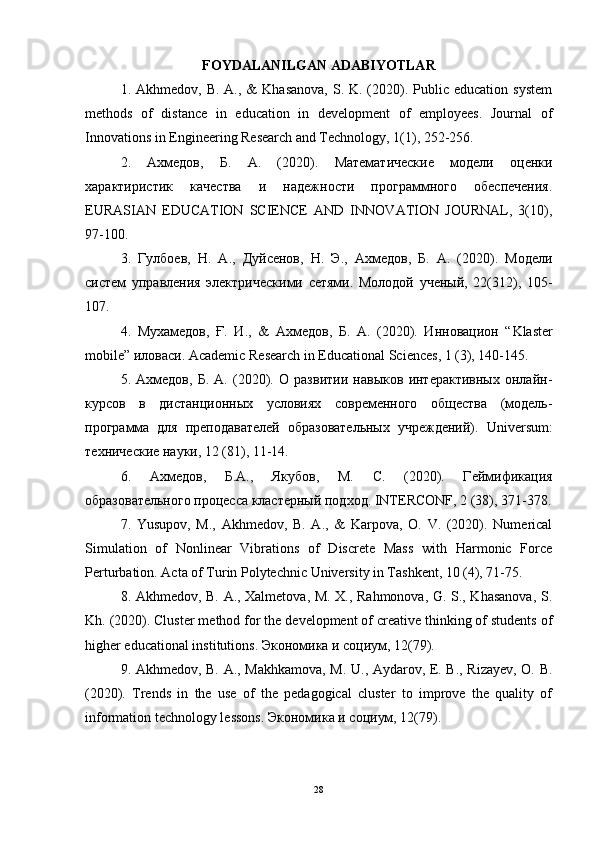 FOYDALANILGAN ADABIYOTLAR
1. Akhmedov,  B.  A., &   Khasanova,  S.  K. (2020). Public education  system
methods   of   distance   in   education   in   development   of   employees.   Journal   of
Innovations in Engineering Research and Technology, 1(1), 252-256.  
2.   Ахмедов ,   Б .   А .   (2020).   Математические   модели   оценки
характиристик   качества   и   надежности   программного   обеспечения.
EURASIAN   EDUCATION   SCIENCE   AND   INNOVATION   JOURNAL,   3(10),
97-100.  
3.   Гулбоев ,   Н .   А .,   Дуйсенов ,   Н .   Э .,   Ахмедов ,   Б .   А .   (2020).   Модели
систем   управления   электрическими   сетями.   Молодой   ученый,   22(312),   105-
107.  
4.   Мухамедов,   Ғ.   И.,   &   Ахмедов,   Б.   А.   (2020).   Инновацион   “ Klaster
mobile ” иловаси.  Academic   Research   in   Educational   Sciences , 1 (3), 140-145. 
5.   Ахмедов,   Б.   А.   (2020).   О   развитии   навыков   интерактивных   онлайн-
курсов   в   дистанционных   условиях   современного   общества   (модель-
программа   для   преподавателей   образовательных   учреждений).   Universum :
технические науки, 12 (81), 11-14.   
6.   Ахмедов,   Б.А.,   Якубов,   М.   С.   (2020).   Геймификация
образовательного процесса кластерный подход.  INTERCONF, 2 (38), 371-378.
7.   Yusupov,   M.,   Akhmedov,   B.   A.,   &   Karpova,   O.   V.   (2020).   Numerical
Simulation   of   Nonlinear   Vibrations   of   Discrete   Mass   with   Harmonic   Force
Perturbation. Acta of Turin Polytechnic University in Tashkent, 10 (4), 71-75. 
8. Akhmedov, B. A., Xalmetova, M. X., Rahmonova, G. S., Khasanova, S.
Kh. (2020). Cluster method for the development of creative thinking of students of
higher educational institutions.  Экономика   и   социум , 12(79). 
9. Akhmedov, B. A., Makhkamova, M. U., Aydarov, E. B., Rizayev, O. B.
(2020).   Trends   in   the   use   of   the   pedagogical   cluster   to   improve   the   quality   of
information technology lessons.  Экономика   и   социум , 12(79). 
28 