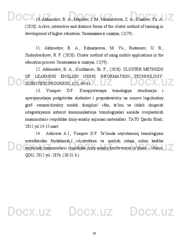 10. Akhmedov, B. A., Majidov, J. M., Narimbetova, Z. A., Kuralov, Yu. A.
(2020). Active, interactive and distance forms of the cluster method of learning in
development of higher education.  Экономика   и   социум , 12(79).  
11.   Akhmedov,   B.   A.,   Eshnazarova,   M.   Yu.,   Rustamov,   U.   R.,
Xudoyberdiyev, R. F. (2020). Cluster  method of  using mobile applications in the
education process.  Экономика   и   социум , 12(79).  
12.   Akhmedov,   B.   A.,   Kuchkarov,   Sh.   F.,   (2020).   CLUSTER   METHODS
OF   LEARNING   ENGLISH   USING   INFORMATION   TECHNOLOGY.
SCIENTIFIC PROGRESS, 1(2), 40-43.  
13. Yusupov   D.F.   Kompyuternaya   texnologiya   obucheniya   i
operejayushaya   podgotovka   studentov   i   prepodavateley   na   osnove   logicheskoy
graf-   semanticheskoy   modeli   dissiplini/   «fan,   ta’lim   va   ishlab   chiqarish
integratsiyasini   axborot   kommunikatsiya   texnologiyalari   asosida   rivojlantirish
muammolari» respublika ilmiy-amaliy anjuman materiallari. TATU Qarshi  filiali,
2012 yil 14-15 mart.
14. Ashirova   A.I.,   Yusupov   D.F.   Ta’limda   neyrotarmoq   texnologiyasi
metodlaridan   foydalanish./   «Arxitektura   va   qurilish   sohasi   uchun   kadrlar
tayyorlash muammolari» respublika ilmiy-amaliy konferensiya tо‘plami – Nukus,
QDU, 2012 yil -287b. (30-31 b.)
29 