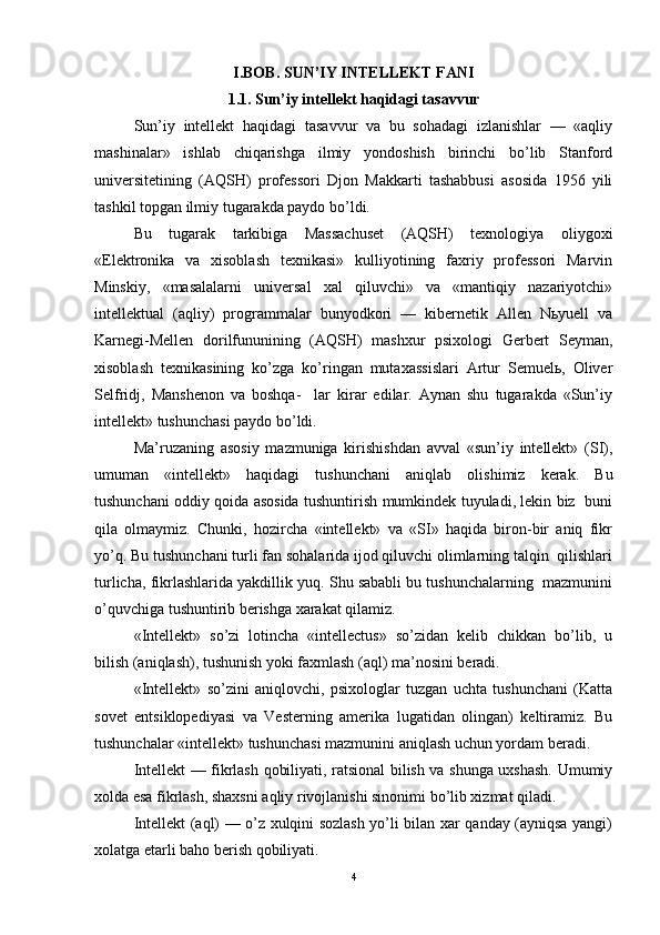 I.BOB. SUN’IY INTELLEKT FANI
1.1.  Sun ’ i y  int e llekt h a qid a gi t a s a vvur
Sun’iy   intellekt   haqidagi   tasavvur   va   bu   sohadagi   izlanishlar   —   «aqliy
mashinalar»   ishlab   chiqarishga   ilmiy   yondoshish   birinchi   bo’lib   Stanford
universitetining   (AQSH)   professori   Djon   Makkarti   tashabbusi   asosida   1956   yili
tashkil topgan ilmiy tugarakda paydo bo’ldi.  
Bu   tugarak   tarkibiga   Massachuset   (AQSH)   texnologiya   oliygoxi
«Elektronika   va   xisoblash   texnikasi»   kulliyotining   faxriy   professori   Marvin
Minskiy,   «masalalarni   universal   xal   qiluvchi»   va   «mantiqiy   nazariyotchi»
intellektual   (aqliy)   programmalar   bunyodkori   —   kibernetik   Allen   Nьyuell   va
Karnegi-Mellen   dorilfununining   (AQSH)   mashxur   psixologi   Gerbert   Seyman,
xisoblash   texnikasining   ko’zga   ko’ringan   mutaxassislari   Artur   Semuelь,   Oliver
Selfridj,   Manshenon   va   boshqa-     lar   kirar   edilar.   Aynan   shu   tugarakda   «Sun’iy
intellekt» tushunchasi paydo bo’ldi.  
Ma’ruzaning   asosiy   mazmuniga   kirishishdan   avval   «sun’iy   intellekt»   (SI),
umuman   «intellekt»   haqidagi   tushunchani   aniqlab   olishimiz   kerak.   Bu
tushunchani oddiy qoida asosida tushuntirish mumkindek tuyuladi, lekin biz   buni
qila   olmaymiz.   Chunki,   hozircha   «intellekt»   va   «SI»   haqida   biron-bir   aniq   fikr
yo’q. Bu tushunchani turli fan sohalarida ijod qiluvchi olimlarning talqin  qilishlari
turlicha, fikrlashlarida yakdillik yuq. Shu sababli bu tushunchalarning  mazmunini
o’quvchiga tushuntirib berishga xarakat qilamiz.  
«Intellekt»   so’zi   lotincha   «intellectus»   so’zidan   kelib   chikkan   bo’lib,   u
bilish (aniqlash), tushunish yoki faxmlash (aql) ma’nosini beradi.  
«Intellekt»   so’zini   aniqlovchi,   psixologlar   tuzgan   uchta   tushunchani   (Katta
sovet   entsiklopediyasi   va   Vesterning   amerika   lugatidan   olingan)   keltiramiz.   Bu
tushunchalar «intellekt» tushunchasi mazmunini aniqlash uchun yordam beradi.  
Intellekt — fikrlash qobiliyati, ratsional bilish va shunga uxshash. Umumiy
xolda esa fikrlash, shaxsni aqliy rivojlanishi sinonimi bo’lib xizmat qiladi.  
Intellekt (aql) — o’z xulqini sozlash yo’li bilan xar qanday (ayniqsa yangi)
xolatga etarli baho berish qobiliyati.  
4 