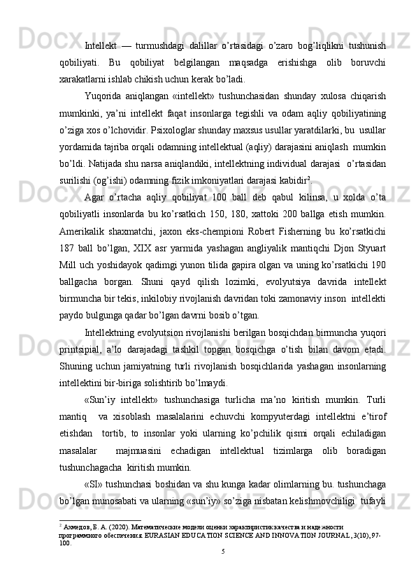 Intellekt   —   turmushdagi   dalillar   o’rtasidagi   o’zaro   bog’liqlikni   tushunish
qobiliyati.   Bu   qobiliyat   belgilangan   maqsadga   erishishga   olib   boruvchi
xarakatlarni ishlab chikish uchun kerak bo’ladi.  
Yuqorida   aniqlangan   «intellekt»   tushunchasidan   shunday   xulosa   chiqarish
mumkinki,   ya’ni   intellekt   faqat   insonlarga   tegishli   va   odam   aqliy   qobiliyatining
o’ziga xos o’lchovidir. Psixologlar shunday maxsus usullar yaratdilarki, bu  usullar
yordamida tajriba orqali odamning intellektual (aqliy) darajasini aniqlash  mumkin
bo’ldi. Natijada shu narsa aniqlandiki, intellektning individual darajasi   o’rtasidan
surilishi (og’ishi) odamning fizik imkoniyatlari darajasi kabidir 2
.  
Agar   o’rtacha   aqliy   qobiliyat   100   ball   deb   qabul   kilinsa,   u   xolda   o’ta
qobiliyatli   insonlarda   bu   ko’rsatkich   150,   180,   xattoki   200   ballga   etish   mumkin.
Amerikalik   shaxmatchi,   jaxon   eks-chempioni   Robert   Fisherning   bu   ko’rsatkichi
187   ball   bo’lgan,   XIX   asr   yarmida   yashagan   angliyalik   mantiqchi   Djon   Styuart
Mill uch yoshidayok qadimgi yunon tilida gapira olgan va uning ko’rsatkichi 190
ballgacha   borgan.   Shuni   qayd   qilish   lozimki,   evolyutsiya   davrida   intellekt
birmuncha bir tekis, inkilobiy rivojlanish davridan toki zamonaviy inson  intellekti
paydo bulgunga qadar bo’lgan davrni bosib o’tgan.  
Intellektning evolyutsion rivojlanishi berilgan bosqichdan birmuncha yuqori
printsipial,   a’lo   darajadagi   tashkil   topgan   bosqichga   o’tish   bilan   davom   etadi.
Shuning   uchun   jamiyatning   turli   rivojlanish   bosqichlarida   yashagan   insonlarning
intellektini bir-biriga solishtirib bo’lmaydi.  
«Sun’iy   intellekt»   tushunchasiga   turlicha   ma’no   kiritish   mumkin.   Turli
mantiq     va   xisoblash   masalalarini   echuvchi   kompyuterdagi   intellektni   e’tirof
etishdan     tortib,   to   insonlar   yoki   ularning   ko’pchilik   qismi   orqali   echiladigan
masalalar     majmuasini   echadigan   intellektual   tizimlarga   olib   boradigan
tushunchagacha  kiritish mumkin.  
«SI» tushunchasi boshidan va shu kunga kadar olimlarning bu. tushunchaga
bo’lgan munosabati va ularning «sun’iy» so’ziga nisbatan kelishmovchiligi  tufayli
2
 Ахмедов, Б. А. (2020). Математические модели оценки характиристик качества и надежности 
программного обеспечения.  EURASIAN EDUCATION SCIENCE AND INNOVATION JOURNAL, 3(10), 97-
100.  
5 