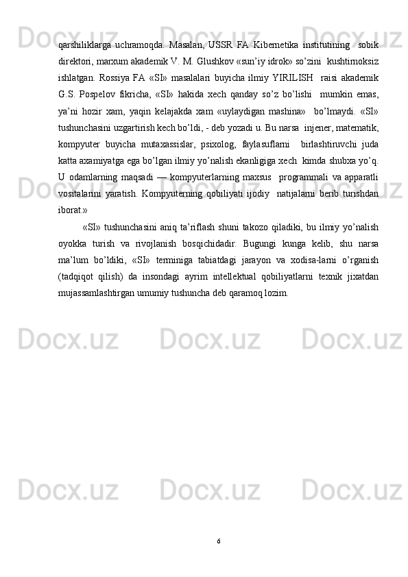 qarshiliklarga   uchramoqda.   Masalan,   USSR   FA   Kibernetika   institutining     sobik
direktori, marxum akademik V. M. Glushkov «sun’iy idrok» so’zini  kushtirnoksiz
ishlatgan.   Rossiya   FA   «SI»   masalalari   buyicha   ilmiy   YIRILISH     raisi   akademik
G.S.   Pospelov   fikricha,   «SI»   hakida   xech   qanday   so’z   bo’lishi     mumkin   emas,
ya’ni   hozir   xam,   yaqin   kelajakda   xam   «uylaydigan   mashina»     bo’lmaydi.   «SI»
tushunchasini uzgartirish kech bo’ldi, - deb yozadi u. Bu narsa  injener, matematik,
kompyuter   buyicha   mutaxassislar,   psixolog,   faylasuflarni     birlashtiruvchi   juda
katta axamiyatga ega bo’lgan ilmiy yo’nalish ekanligiga xech  kimda shubxa yo’q.
U   odamlarning   maqsadi   —   kompyuterlarning   maxsus     programmali   va   apparatli
vositalarini   yaratish.   Kompyuterning   qobiliyati   ijodiy     natijalarni   berib   turishdan
iborat.»  
«SI»  tushunchasini  aniq  ta’riflash  shuni   takozo qiladiki,  bu ilmiy yo’nalish
oyokka   turish   va   rivojlanish   bosqichidadir.   Bugungi   kunga   kelib,   shu   narsa
ma’lum   bo’ldiki,   «SI»   terminiga   tabiatdagi   jarayon   va   xodisa-larni   o’rganish
(tadqiqot   qilish)   da   insondagi   ayrim   intellektual   qobiliyatlarni   texnik   jixatdan
mujassamlashtirgan umumiy tushuncha deb qaramoq lozim.
6 