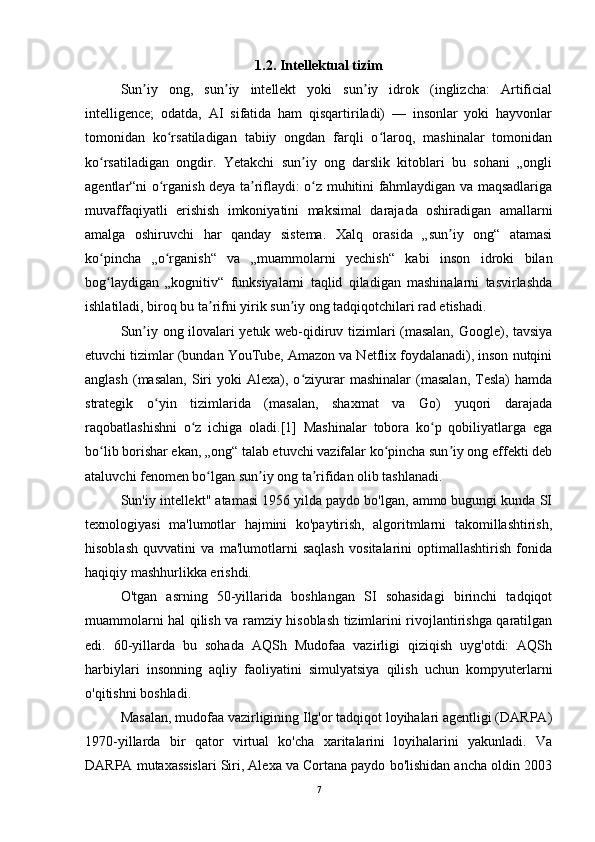 1.2. Intellektual tizim
Sun iy   ong,   sun iy   intellekt   yoki   sun iy   idrok   (inglizcha:   Artificialʼ ʼ ʼ
intelligence;   odatda,   AI   sifatida   ham   qisqartiriladi)   —   insonlar   yoki   hayvonlar
tomonidan   ko rsatiladigan   tabiiy   ongdan   farqli   o laroq,   mashinalar   tomonidan	
ʻ ʻ
ko rsatiladigan   ongdir.   Yetakchi   sun iy   ong   darslik   kitoblari   bu   sohani   „ongli	
ʻ ʼ
agentlar“ni o rganish deya ta riflaydi: o z muhitini fahmlaydigan va maqsadlariga	
ʻ ʼ ʻ
muvaffaqiyatli   erishish   imkoniyatini   maksimal   darajada   oshiradigan   amallarni
amalga   oshiruvchi   har   qanday   sistema.   Xalq   orasida   „sun iy   ong“   atamasi	
ʼ
ko pincha   „o rganish“   va   „muammolarni   yechish“   kabi   inson   idroki   bilan	
ʻ ʻ
bog laydigan   „kognitiv“   funksiyalarni   taqlid   qiladigan   mashinalarni   tasvirlashda
ʻ
ishlatiladi, biroq bu ta rifni yirik sun iy ong tadqiqotchilari rad etishadi.	
ʼ ʼ
Sun iy ong ilovalari yetuk web-qidiruv tizimlari (masalan, Google), tavsiya	
ʼ
etuvchi tizimlar (bundan YouTube, Amazon va Netflix foydalanadi), inson nutqini
anglash   (masalan,   Siri  yoki  Alexa),  o ziyurar  mashinalar  (masalan,   Tesla)   hamda	
ʻ
strategik   o yin   tizimlarida   (masalan,   shaxmat   va   Go)   yuqori   darajada	
ʻ
raqobatlashishni   o z   ichiga   oladi.[1]   Mashinalar   tobora   ko p   qobiliyatlarga   ega	
ʻ ʻ
bo lib borishar ekan, „ong“ talab etuvchi vazifalar ko pincha sun iy ong effekti deb	
ʻ ʻ ʼ
ataluvchi fenomen bo lgan sun iy ong ta rifidan olib tashlanadi.	
ʻ ʼ ʼ
Sun'iy intellekt" atamasi 1956 yilda paydo bo'lgan, ammo bugungi kunda SI
texnologiyasi   ma'lumotlar   hajmini   ko'paytirish,   algoritmlarni   takomillashtirish,
hisoblash   quvvatini   va   ma'lumotlarni   saqlash   vositalarini   optimallashtirish   fonida
haqiqiy mashhurlikka erishdi.  
O'tgan   asrning   50-yillarida   boshlangan   SI   sohasidagi   birinchi   tadqiqot
muammolarni hal qilish va ramziy hisoblash tizimlarini rivojlantirishga qaratilgan
edi.   60-yillarda   bu   sohada   AQSh   Mudofaa   vazirligi   qiziqish   uyg'otdi:   AQSh
harbiylari   insonning   aqliy   faoliyatini   simulyatsiya   qilish   uchun   kompyuterlarni
o'qitishni boshladi.  
Masalan, mudofaa vazirligining Ilg'or tadqiqot loyihalari agentligi (DARPA)
1970-yillarda   bir   qator   virtual   ko'cha   xaritalarini   loyihalarini   yakunladi.   Va
DARPA mutaxassislari Siri, Alexa va Cortana paydo bo'lishidan ancha oldin 2003
7 