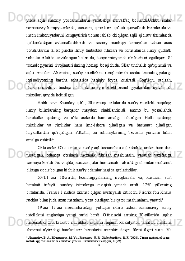 yilda   aqlli   shaxsiy   yordamchilarni   yaratishga   muvaffaq   bo'lishdi.Ushbu   ishlar
zamonaviy   kompyuterlarda,   xususan,   qarorlarni   qo'llab-quvvatlash   tizimlarida   va
inson imkoniyatlarini kengaytirish uchun ishlab chiqilgan aqlli qidiruv tizimlarida
qo'llaniladigan   avtomatlashtirish   va   rasmiy   mantiqiy   tamoyillar   uchun   asos
bo'ldi.Garchi   SI   ko'pincha   ilmiy   fantastika   filmlari   va   romanlarida   ilmiy   qudratli
robotlar sifatida tasvirlangan bo'lsa-da, dunyo miqyosida o'z kuchini egallagan, SI
texnologiyasini rivojlantirishning hozirgi bosqichida, SIlar unchalik qo'rqinchli va
aqlli   emaslar.   Aksincha,   sun'iy   intellektni   rivojlantirish   ushbu   texnologiyalarga
iqtisodiyotning   barcha   sohalarida   haqiqiy   foyda   keltiradi.   Sog'liqni   saqlash,
chakana savdo va boshqa sohalarda sun'iy intellekt texnologiyalaridan foydalanish
misollari quyida keltirilgan. 
Antik   davr   Shunday   qilib,   20-asrning   o'rtalarida   sun'iy   intellekt   haqidagi
ilmiy   bilimlarning   barqaror   maydoni   shakllantirildi,   ammo   bu   yo'nalishda
harakatlar   qadimgi   va   o'rta   asrlarda   ham   amalga   oshirilgan.   Hatto   qadimgi
misrliklar   va   rimliklar   ham   imo-ishora   qiladigan   va   bashorat   qiladigan
haykallardan   qo'rqishgan.   Albatta,   bu   ruhoniylarning   bevosita   yordami   bilan
amalga oshirildi. 
O'rta asrlar O'rta asrlarda sun'iy aql tushunchasi aql-idrokda undan ham stun
turadigan,   odamga   o'xshash   mexanik   fikrlash   mashinasini   yaratish   vazifasiga
sarmoya kiritdi. Bu vaqtda, xususan, ular homunculi - atrofdagi olamdan ma'lumot
olishga qodir bo'lgan kichik sun'iy odamlar haqida gaplashdilar. 
XVIII   asr   18-asrda,   texnologiyalarning   rivojlanishi   va,   xususan,   soat
harakati   tufayli,   bunday   ixtirolarga   qiziqish   yanada   ortdi.   1750   yillarning
o'rtalarida,   Frensis   I   sudida   xizmat   qilgan   avstriyalik   ixtirochi   Fridrix   fon   Knaus
ruchka bilan juda uzun matnlarni yoza oladigan bir qator mashinalarni yaratdi 3
. 
19-asr   19-asr   mexanikasidagi   yutuqlar   ixtiro   uchun   zamonaviy   sun'iy
intellektni   anglashga   yangi   turtki   berdi.   O'ttizinchi   asrning   30-yillarida   ingliz
matematiki Charlz Babb murakkab raqamli raqamli kalkulyator, tahlilchi mashina
shaxmat   o'yinidagi   harakatlarni   hisoblashi   mumkin   degan   fikrni   ilgari   surdi.   Va
3
 Akhmedov, B. A., Eshnazarova, M. Yu., Rustamov, U. R., Xudoyberdiyev, R. F. (2020). Cluster method of using 
mobile applications in the education process.  Экономика   и   социум , 12(79).  
8 