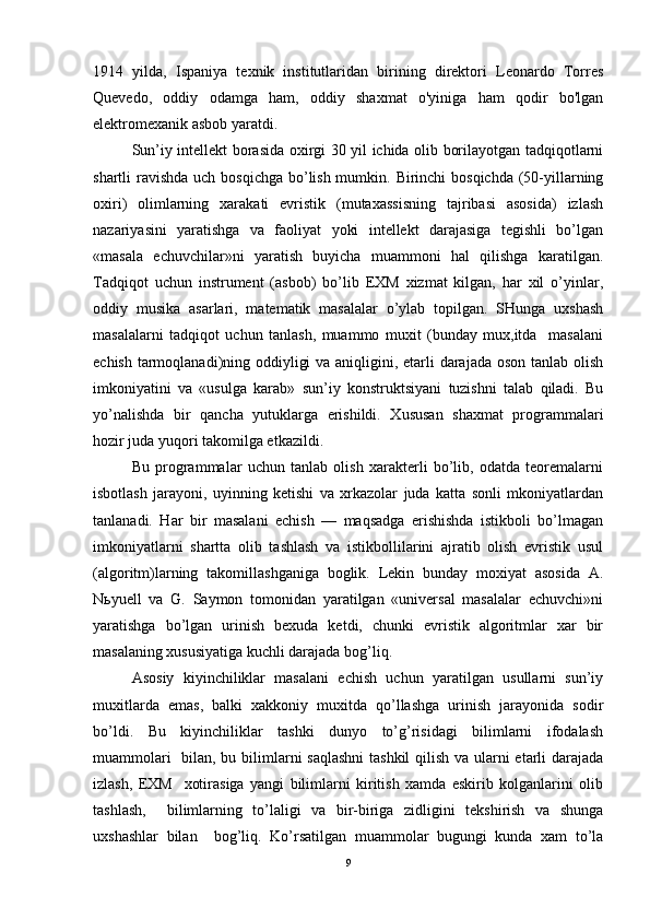1914   yilda,   Ispaniya   texnik   institutlaridan   birining   direktori   Leonardo   Torres
Quevedo,   oddiy   odamga   ham,   oddiy   shaxmat   o'yiniga   ham   qodir   bo'lgan
elektromexanik asbob yaratdi. 
Sun’iy intellekt borasida oxirgi 30 yil ichida olib borilayotgan tadqiqotlarni
shartli ravishda uch bosqichga bo’lish mumkin. Birinchi bosqichda (50-yillarning
oxiri)   olimlarning   xarakati   evristik   (mutaxassisning   tajribasi   asosida)   izlash
nazariyasini   yaratishga   va   faoliyat   yoki   intellekt   darajasiga   tegishli   bo’lgan
«masala   echuvchilar»ni   yaratish   buyicha   muammoni   hal   qilishga   karatilgan.
Tadqiqot   uchun   instrument   (asbob)   bo’lib   EXM   xizmat   kilgan,   har   xil   o’yinlar,
oddiy   musika   asarlari,   matematik   masalalar   o’ylab   topilgan.   SHunga   uxshash
masalalarni   tadqiqot   uchun   tanlash,   muammo   muxit   (bunday   mux,itda     masalani
echish tarmoqlanadi)ning oddiyligi  va aniqligini, etarli  darajada oson tanlab olish
imkoniyatini   va   «usulga   karab»   sun’iy   konstruktsiyani   tuzishni   talab   qiladi.   Bu
yo’nalishda   bir   qancha   yutuklarga   erishildi.   Xususan   shaxmat   programmalari
hozir juda yuqori takomilga etkazildi.  
Bu   programmalar   uchun   tanlab   olish   xarakterli   bo’lib,   odatda   teoremalarni
isbotlash   jarayoni,   uyinning   ketishi   va   xrkazolar   juda   katta   sonli   mkoniyatlardan
tanlanadi.   Har   bir   masalani   echish   —   maqsadga   erishishda   istikboli   bo’lmagan
imkoniyatlarni   shartta   olib   tashlash   va   istikbollilarini   ajratib   olish   evristik   usul
(algoritm)larning   takomillashganiga   boglik.   Lekin   bunday   moxiyat   asosida   A.
N ь yuell   va   G.   Saymon   tomonidan   yaratilgan   «universal   masalalar   echuvchi»ni
yaratishga   bo’lgan   urinish   bexuda   ketdi,   chunki   evristik   algoritmlar   xar   bir
masalaning xususiyatiga kuchli darajada bog’liq.  
Asosiy   kiyinchiliklar   masalani   echish   uchun   yaratilgan   usullarni   sun’iy
muxitlarda   emas,   balki   xakkoniy   muxitda   qo’llashga   urinish   jarayonida   sodir
bo’ldi.   Bu   kiyinchiliklar   tashki   dunyo   to’g’risidagi   bilimlarni   ifodalash
muammolari    bilan, bu bilimlarni saqlashni  tashkil  qilish va ularni  etarli darajada
izlash,   EXM     xotirasiga   yangi   bilimlarni   kiritish   xamda   eskirib   kolganlarini   olib
tashlash,     bilimlarning   to’laligi   va   bir-biriga   zidligini   tekshirish   va   shunga
uxshashlar   bilan     bog’liq.   Ko’rsatilgan   muammolar   bugungi   kunda   xam   to’la
9 