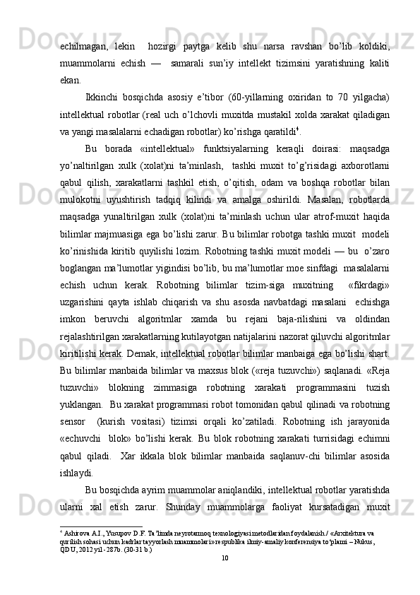 echilmagan,   lekin     hozirgi   paytga   kelib   shu   narsa   ravshan   bo’lib   koldiki,
muammolarni   echish   —     samarali   sun’iy   intellekt   tizimsini   yaratishning   kaliti
ekan.  
Ikkinchi   bosqichda   asosiy   e’tibor   (60-yillarning   oxiridan   to   70   yilgacha)
intellektual   robotlar   (real   uch   o’lchovli   muxitda   mustakil   xolda  xarakat   qiladigan
va yangi masalalarni echadigan robotlar) ko’rishga qaratildi 4
.  
Bu   borada   «intellektual»   funktsiyalarning   keraqli   doirasi:   maqsadga
yo’naltirilgan   xulk   (xolat)ni   ta’minlash,     tashki   muxit   to’g’risidagi   axborotlarni
qabul   qilish,   xarakatlarni   tashkil   etish,   o’qitish,   odam   va   boshqa   robotlar   bilan
mulokotni   uyushtirish   tadqiq   kilindi   va   amalga   oshirildi.   Masalan,   robotlarda
maqsadga   yunaltirilgan   xulk   (xolat)ni   ta’minlash   uchun   ular   atrof-muxit   haqida
bilimlar  majmuasiga ega bo’lishi zarur. Bu bilimlar  robotga tashki  muxit    modeli
ko’rinishida kiritib quyilishi  lozim. Robotning tashki  muxit  modeli — bu   o’zaro
boglangan ma’lumotlar yigindisi bo’lib, bu ma’lumotlar moe sinfdagi  masalalarni
echish   uchun   kerak.   Robotning   bilimlar   tizim-siga   muxitning     «fikrdagi»
uzgarishini   qayta   ishlab   chiqarish   va   shu   asosda   navbatdagi   masalani     echishga
imkon   beruvchi   algoritmlar   xamda   bu   rejani   baja-rilishini   va   oldindan
rejalashtirilgan xarakatlarning kutilayotgan natijalarini nazorat qiluvchi algoritmlar
kiritilishi kerak. Demak, intellektual robotlar bilimlar manbaiga ega bo’lishi shart.
Bu bilimlar manbaida bilimlar va maxsus blok («reja tuzuvchi») saqlanadi. «Reja
tuzuvchi»   blokning   zimmasiga   robotning   xarakati   programmasini   tuzish
yuklangan.   Bu xarakat programmasi robot tomonidan qabul qilinadi va robotning
sensor     (kurish   vositasi)   tizimsi   orqali   ko’zatiladi.   Robotning   ish   jarayonida
«echuvchi     blok»   bo’lishi   kerak.   Bu   blok   robotning   xarakati   turrisidagi   echimni
qabul   qiladi.     Xar   ikkala   blok   bilimlar   manbaida   saqlanuv-chi   bilimlar   asosida
ishlaydi.  
Bu bosqichda ayrim muammolar aniqlandiki, intellektual robotlar yaratishda
ularni   xal   etish   zarur.   Shunday   muammolarga   faoliyat   kursatadigan   muxit
4
 Ashirova A.I., Yusupov D.F. Ta’limda neyrotarmoq texnologiyasi metodlaridan foydalanish./ «Arxitektura va 
qurilish sohasi uchun kadrlar tayyorlash muammolari» respublika ilmiy-amaliy konferensiya tо‘plami – Nukus, 
QDU, 2012 yil -287b. (30-31 b.)
10 