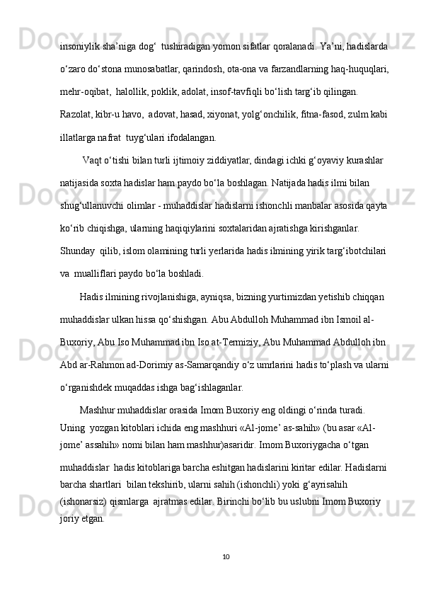 insoniylik sha’niga dog‘  tushiradigan yomon sifatlar qoralanadi. Ya’ni, hadislarda 
o‘zaro do‘stona munosabatlar, qarindosh, ota-ona va farzandlarning haq-huquqlari,
mehr-oqibat,  halollik, poklik, adolat, insof-tavfiqli bo‘lish targ‘ib qilingan. 
Razolat, kibr-u havo,  adovat, hasad, xiyonat, yolg‘onchilik, fitna-fasod, zulm kabi 
illatlarga nafrat  tuyg‘ulari ifodalangan. 
         Vaqt o‘tishi bilan turli ijtimoiy ziddiyatlar, dindagi ichki g‘oyaviy kurashlar  
natijasida soxta hadislar ham paydo bo‘la boshlagan. Natijada hadis ilmi bilan  
shug‘ullanuvchi olimlar - muhaddislar hadislarni ishonchli manbalar asosida qayta 
ko‘rib chiqishga, ularning haqiqiylarini soxtalaridan ajratishga kirishganlar. 
Shunday  qilib, islom olamining turli yerlarida hadis ilmining yirik targ‘ibotchilari 
va  mualliflari paydo bo‘la boshladi. 
        Hadis ilmining rivojlanishiga, ayniqsa, bizning yurtimizdan yetishib chiqqan  
muhaddislar ulkan hissa qo‘shishgan. Abu Abdulloh Muhammad ibn Ismoil al-
Buxoriy, Abu Iso Muhammad ibn Iso at-Termiziy, Abu Muhammad Abdulloh ibn  
Abd ar-Rahmon ad-Dorimiy as-Samarqandiy o‘z umrlarini hadis to‘plash va ularni
o‘rganishdek muqaddas ishga bag‘ishlaganlar. 
        Mashhur muhaddislar orasida Imom Buxoriy eng oldingi o‘rinda turadi. 
Uning  yozgan kitoblari ichida eng mashhuri «Al-jome’ as-sahih» (bu asar «Al-
jome’ assahih» nomi bilan ham mashhur)asaridir. Imom Buxoriygacha o‘tgan 
muhaddislar  hadis kitoblariga barcha eshitgan hadislarini kiritar edilar. Hadislarni 
barcha shartlari  bilan tekshirib, ularni sahih (ishonchli) yoki g‘ayrisahih 
(ishonarsiz) qismlarga  ajratmas edilar. Birinchi bo‘lib bu uslubni Imom Buxoriy 
joriy etgan. 
10 