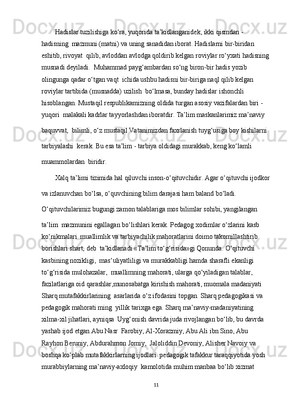         Hadislar tuzilishiga ko‘ra, yuqorida ta’kidlanganidek, ikki qismdan - 
hadisning  mazmuni (matni) va uning sanadidan iborat. Hadislarni bir-biridan 
eshitib, rivoyat  qilib, avloddan avlodga qoldirib kelgan roviylar ro‘yxati hadisning
musnadi deyiladi.  Muhammad payg‘ambardan so‘ng biron-bir hadis yozib 
olingunga qadar o‘tgan vaqt  ichida ushbu hadisni bir-biriga naql qilib kelgan 
roviylar tartibida (musnadda) uzilish  bo‘lmasa, bunday hadislar ishonchli 
hisoblangan. Mustaqil respublikamizning oldida turgan asosiy vazifalardan biri - 
yuqori  malakali kadrlar tayyorlashdan iboratdir. Ta’lim maskanlarimiz ma’naviy 
baquvvat,  bilimli, o‘z mustaqil Vatanimizdan faхrlanish tuyg‘usiga boy kishilarni 
tarbiyalashi  kerak. Bu esa ta’lim - tarbiya oldidagi murakkab, keng ko‘lamli 
muammolardan  biridir.
        Xalq ta’limi tizimida hal qiluvchi inson-o‘qituvchidir. Agar o‘qituvchi ijodkor
va izlanuvchan bo‘lsa, o‘quvchining bilim darajasi ham baland bo‘ladi.  
O‘qituvchilarimiz bugungi zamon talablariga mos bilimlar sohibi, yangilangan 
ta’lim  mazmunini egallagan bo‘lishlari kerak. Pedagog xodimlar o‘zlarini kasb 
ko‘nikmalari  muallimlik va tarbiyachilik mahoratlarini doimo takomillashtirib 
borishlari shart, deb  ta’kidlanadi «Ta’lim to‘g‘risida»gi Qonunda. O‘qituvchi 
kasbining nozikligi,  mas‘uliyatliligi va murakkabligi hamda sharafli ekanligi 
to‘g‘risida mulohazalar,  muallimning mahorati, ularga qo‘yiladigan talablar, 
fazilatlariga oid qarashlar,munosabatga kirishish mahorati, muomala madaniyati 
Sharq mutafakkirlarining  asarlarida o‘z ifodasini topgan. Sharq pedagogikasi va 
pedagogik mahorati ming  yillik tarixga ega. Sharq ma’naviy-madaniyatining 
xilma-xil jihatlari, ayniqsa  Uyg‘onish davrida juda rivojlangan bo‘lib, bu davrda 
yashab ijod etgan Abu Nasr  Farobiy, Al-Xorazmiy, Abu Ali ibn Sino, Abu 
Rayhon Beruniy, Abdurahmon Jomiy,  Jaloliddin Devoniy, Alisher Navoiy va 
boshqa ko‘plab mutafakkirlarning ijodlari  pedagogik tafakkur taraqqiyotida yosh 
murabbiylarning ma’naviy-axloqiy  kamolotida muhim manbaa bo‘lib xizmat 
11 