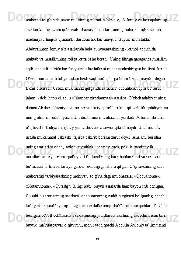 mahorati to‘g‘risida nazm mulkining sultoni A.Navoiy,  A.Jomiy va boshqalarning
asarlarida o‘qituvchi qobiliyati, shaxsiy fazilatlari, uning  nutqi, notiqlik san‘ati, 
madaniyati haqida qimmatli, durdona fikrlari mavjud. Buyuk  mutafakkir 
Abdurahmon Jomiy o‘z asarlarida bola dunyoqarashining - kamol  topishida 
maktab va muallimning roliga katta baho beradi. Uning fikriga qaraganda,muallim 
aqlli, adolatli, o‘zida barcha yuksak fazilatlarni mujassamlashtirgan bo‘lishi  kerak.
O‘zini nomunosib tutgan odam hech vaqt boshqalarga bilim bera olmaydi,  degan 
fikrni bildiradi. Ustoz, muallimsiz qolganda zamon, Nodonlikdan qora bo‘lurdi 
jahon, - deb  hitob qiladi u «Iskandar xirodnomasi» asarida. O‘zbek adabiyotining 
dahosi Alisher  Navoiy o‘z asarlari va ilmiy qarashlarida o‘qituvchilik qobiliyati va
uning obro‘si,  odobi yuzasidan ibratomuz mulohazalar yuritadi. Alloma fikricha 
o‘qituvchi  faoliyatini ijodiy yondashuvsiz tasavvur qila olmaydi. U doimo o‘z 
ustida mukammal  ishlashi, tajriba oshirib borishi zarur deydi. Ana shu boisdan 
uning asarlarida odob,  axloq, ziyraklak, irodaviy kuch, poklik, samimiylik 
xislatlari asosiy o‘rinni egallaydi. O‘qituvchining har jihatdan ibrat va namuna 
bo‘lishlari ta’lim va tarbiya garovi  ekanligiga ishora qilgan. O‘qituvchining kasb 
mahoratini tarbiyalashning mohiyati  to‘g‘risidagi mulohazalar «Qobusnoma», 
«Xotamnoma», «Qutadg‘u Bilig» kabi  buyuk asarlarda ham bayon etib berilgan. 
Chunki bu asarlarning barchasi  odobnomaning xuddi o‘zginasi bo‘lganligi sababli 
tarbiyachi-murabbiyning o‘ziga  xos xislatlarining shakllanish bosqichlari ifodalab 
berilgan. XVIII-XIX asrda Turkistondagi jadidlar harakatining asoschilaridan biri, 
buyuk  ma’rifatparvar o‘qituvchi, mohir tadqiqotchi Abdulla Avloniy ta’lim tizimi,
13 