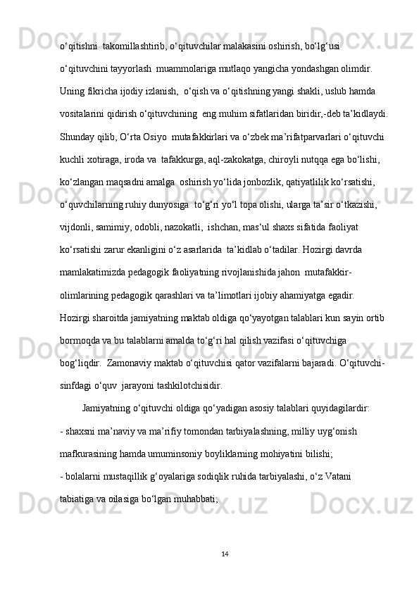 o‘qitishni  takomillashtirib, o‘qituvchilar malakasini oshirish, bo‘lg‘usi 
o‘qituvchini tayyorlash  muammolariga mutlaqo yangicha yondashgan olimdir. 
Uning fikricha ijodiy izlanish,  o‘qish va o‘qitishning yangi shakli, uslub hamda 
vositalarini qidirish o‘qituvchining  eng muhim sifatlaridan biridir,-deb ta’kidlaydi.
Shunday qilib, O‘rta Osiyo  mutafakkirlari va o‘zbek ma’rifatparvarlari o‘qituvchi 
kuchli xotiraga, iroda va  tafakkurga, aql-zakokatga, chiroyli nutqqa ega bo‘lishi, 
ko‘zlangan maqsadni amalga  oshirish yo‘lida jonbozlik, qatiyatlilik ko‘rsatishi, 
o‘quvchilarning ruhiy dunyosiga  to‘g‘ri yo‘l topa olishi, ularga ta’sir o‘tkazishi, 
vijdonli, samimiy, odobli, nazokatli,  ishchan, mas‘ul shaxs sifatida faoliyat 
ko‘rsatishi zarur ekanligini o‘z asarlarida  ta’kidlab o‘tadilar. Hozirgi davrda 
mamlakatimizda pedagogik faoliyatning rivojlanishida jahon  mutafakkir-
olimlarining pedagogik qarashlari va ta’limotlari ijobiy ahamiyatga egadir.  
Hozirgi sharoitda jamiyatning maktab oldiga qo‘yayotgan talablari kun sayin ortib 
bormoqda va bu talablarni amalda to‘g‘ri hal qilish vazifasi o‘qituvchiga 
bog‘liqdir.  Zamonaviy maktab o‘qituvchisi qator vazifalarni bajaradi. O‘qituvchi-
sinfdagi o‘quv  jarayoni tashkilotchisidir.
         Jamiyatning o‘qituvchi oldiga qo‘yadigan asosiy talablari quyidagilardir: 
- shaxsni ma’naviy va ma’rifiy tomondan tarbiyalashning, milliy uyg‘onish  
mafkurasining hamda umuminsoniy boyliklarning mohiyatini bilishi; 
- bolalarni mustaqillik g‘oyalariga sodiqlik ruhida tarbiyalashi, o‘z Vatani  
tabiatiga va oilasiga bo‘lgan muhabbati; 
14 