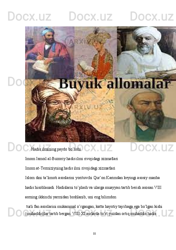        Hadis ilmining paydo bo’lishi
Imom Ismoil al-Buxoriy hadis ilmi rivojidagi xizmatlari
Imom at-Termiziyning hadis ilmi rivojidagi xizmatlari
Islom dini ta’limoti asoslarini yorituvchi Qur’on Karimdan keyingi asosiy manba 
hadis hisoblanadi. Hadislarni to’plash va ularga muayyan tartib berish asosan VIII 
asrning   ikkinchi yarmidan boshlanib,   uni eng bilimdon 
 turli fan asoslarini mukammal o’rgangan, katta hayotiy tajribaga ega bo’lgan kishi
(muhaddis)lar tartib bergan. VIII-XI asrlarda to’rt yuzdan ortiq muhaddis hadis 
15 
