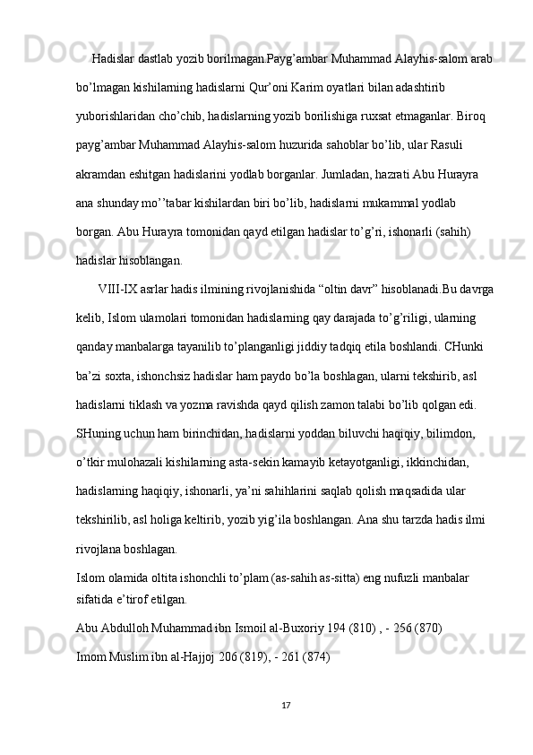      Hadislar dastlab yozib borilmagan.Payg’ambar Muhammad Alayhis-salom arab
bo’lmagan kishilarning hadislarni Qur’oni Karim oyatlari bilan adashtirib 
yuborishlaridan cho’chib, hadislarning yozib borilishiga ruxsat etmaganlar. Biroq 
payg’ambar Muhammad Alayhis-salom huzurida sahoblar bo’lib, ular Rasuli 
akramdan eshitgan hadislarini yodlab borganlar. Jumladan, hazrati Abu Hurayra 
ana shunday mo’’tabar kishilardan biri bo’lib, hadislarni mukammal yodlab 
borgan. Abu Hurayra tomonidan qayd etilgan hadislar to’g’ri, ishonarli (sahih) 
hadislar hisoblangan.
       VIII-IX asrlar hadis ilmining rivojlanishida “oltin davr” hisoblanadi.Bu davrga
kelib, Islom ulamolari tomonidan hadislarning qay darajada to’g’riligi, ularning 
qanday manbalarga tayanilib to’planganligi jiddiy tadqiq etila boshlandi. CHunki 
ba’zi soxta, ishonchsiz hadislar ham paydo bo’la boshlagan, ularni tekshirib, asl 
hadislarni tiklash va yozma ravishda qayd qilish zamon talabi bo’lib qolgan edi. 
SHuning uchun ham birinchidan, hadislarni yoddan biluvchi haqiqiy, bilimdon, 
o’tkir mulohazali kishilarning asta-sekin kamayib ketayotganligi, ikkinchidan, 
hadislarning haqiqiy, ishonarli, ya’ni sahihlarini saqlab qolish maqsadida ular 
tekshirilib, asl holiga keltirib, yozib yig’ila boshlangan. Ana shu tarzda hadis ilmi 
rivojlana boshlagan.
Islom olamida oltita ishonchli to’plam (as-sahih as-sitta) eng nufuzli manbalar 
sifatida e’tirof etilgan.
Abu Abdulloh Muhammad ibn Ismoil al-Buxoriy 194 (810) , - 256 (870)
Imom Muslim ibn al-Hajjoj 206 (819), - 261 (874)
17 